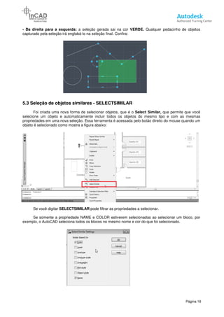 - Da direita para a esquerda: a seleção gerada sai na cor
capturado pela seleção irá englobá
5.3 Seleção de objetos similares
Foi criada uma nova forma de selecionar objetos, que é
selecione um objeto e automaticamente incluir todos os objetos do mesmo tipo e com as mesmas
propriedades em uma nova seleção. Essa ferramenta é acessada pelo botão direito do mouse quando um
objeto é selecionado como mostra a figura
Se você digitar SELECTSIMILAR
Se somente a propriedade NAME e COLOR estiverem selecionadas ao selecionar um bloco
exemplo, o AutoCAD seleciona todos os blocos no mesmo nome e cor do que foi seleci
a seleção gerada sai na cor VERDE. Qualquer pedacinho de objetos
capturado pela seleção irá englobá-lo na seleção final. Confira:
Seleção de objetos similares - SELECTSIMILAR
va forma de selecionar objetos, que é o Select Similar,
selecione um objeto e automaticamente incluir todos os objetos do mesmo tipo e com as mesmas
propriedades em uma nova seleção. Essa ferramenta é acessada pelo botão direito do mouse quando um
ado como mostra a figura abaixo:
SELECTSIMILAR pode filtrar as propriedades a selecionar.
Se somente a propriedade NAME e COLOR estiverem selecionadas ao selecionar um bloco
exemplo, o AutoCAD seleciona todos os blocos no mesmo nome e cor do que foi seleci
Página 18
Qualquer pedacinho de objetos
que permite que você
selecione um objeto e automaticamente incluir todos os objetos do mesmo tipo e com as mesmas
propriedades em uma nova seleção. Essa ferramenta é acessada pelo botão direito do mouse quando um
Se somente a propriedade NAME e COLOR estiverem selecionadas ao selecionar um bloco, por
exemplo, o AutoCAD seleciona todos os blocos no mesmo nome e cor do que foi selecionado.
 