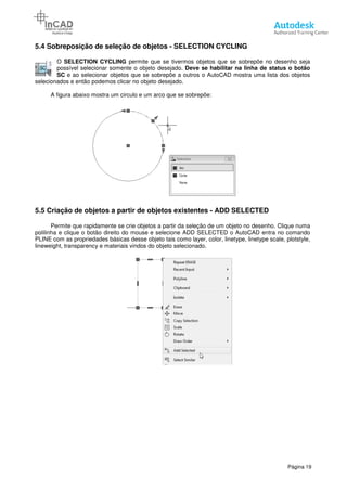 5.4 Sobreposição de seleção de objetos
O SELECTION CYCLING
possível selecionar somente o objeto desejado.
SC e ao selecionar objetos que se sobrepõe a outros o AutoCAD mostra uma lista dos objetos
selecionados e então podemos clicar no objeto desejado.
A figura abaixo mostra um circulo e
5.5 Criação de objetos a partir de objetos existentes
Permite que rapidamente se crie objetos a partir da seleção de um objeto no desenho. Clique numa
polilinha e clique o botão direito do mouse e selecione ADD SELECTED o AutoCAD entra no comando
PLINE com as propriedades básicas desse objeto tais como layer, color, linetype, linetype scale, plotstyle,
lineweight, transparency e materiais vindos do objeto selecionado.
Sobreposição de seleção de objetos - SELECTION CYCLING
SELECTION CYCLING permite que se tivermos objetos que se sobrepõe no desenho seja
possível selecionar somente o objeto desejado. Deve se habilitar na linha de status o
e ao selecionar objetos que se sobrepõe a outros o AutoCAD mostra uma lista dos objetos
emos clicar no objeto desejado.
A figura abaixo mostra um circulo e um arco que se sobrepõe:
de objetos a partir de objetos existentes - ADD SELECTED
Permite que rapidamente se crie objetos a partir da seleção de um objeto no desenho. Clique numa
polilinha e clique o botão direito do mouse e selecione ADD SELECTED o AutoCAD entra no comando
LINE com as propriedades básicas desse objeto tais como layer, color, linetype, linetype scale, plotstyle,
lineweight, transparency e materiais vindos do objeto selecionado.
Página 19
SELECTION CYCLING
permite que se tivermos objetos que se sobrepõe no desenho seja
Deve se habilitar na linha de status o botão
e ao selecionar objetos que se sobrepõe a outros o AutoCAD mostra uma lista dos objetos
ADD SELECTED
Permite que rapidamente se crie objetos a partir da seleção de um objeto no desenho. Clique numa
polilinha e clique o botão direito do mouse e selecione ADD SELECTED o AutoCAD entra no comando
LINE com as propriedades básicas desse objeto tais como layer, color, linetype, linetype scale, plotstyle,
 