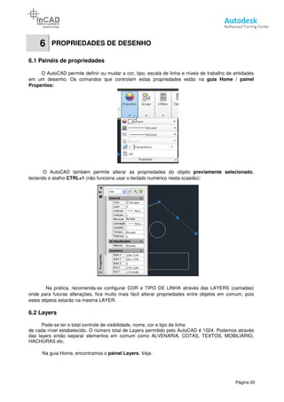 6 PROPRIEDADES DE DESENHO
6.1 Painéis de propriedades
O AutoCAD permite definir ou mudar a cor, tipo, escala de linha e níveis de trabalho de
em um desenho. Os comandos que
Properties:
O AutoCAD também permite alterar as propriedades do objeto
teclando o atalho CTRL+1 (não funciona usar o teclado numérico nesta ocasião):
Na prática, recomenda-se configurar COR e TIPO DE LINHA através das LAYERS
onde para futuras alterações, fica muito mais fácil alterar propriedades entre objetos em comum, pois
estes objetos estarão na mesma LAYER.
6.2 Layers
Pode-se ter o total controle de visibilidade, nome, cor e tipo de linha
de cada nível estabelecido. O número total de Layers permitido pelo AutoCAD é 1024.
das layers então separar elementos em comum como ALVENARIA, COTAS, TEXTOS, MOBILIÁRIO,
HACHURAS etc.
Na guia Home, encontramos o
PROPRIEDADES DE DESENHO
6.1 Painéis de propriedades
O AutoCAD permite definir ou mudar a cor, tipo, escala de linha e níveis de trabalho de
em um desenho. Os comandos que controlam estas propriedades estão na
também permite alterar as propriedades do objeto previamente selecionado
(não funciona usar o teclado numérico nesta ocasião):
se configurar COR e TIPO DE LINHA através das LAYERS
onde para futuras alterações, fica muito mais fácil alterar propriedades entre objetos em comum, pois
estes objetos estarão na mesma LAYER.
se ter o total controle de visibilidade, nome, cor e tipo de linha
elecido. O número total de Layers permitido pelo AutoCAD é 1024.
das layers então separar elementos em comum como ALVENARIA, COTAS, TEXTOS, MOBILIÁRIO,
Na guia Home, encontramos o painel Layers. Veja:
Página 20
O AutoCAD permite definir ou mudar a cor, tipo, escala de linha e níveis de trabalho de entidades
controlam estas propriedades estão na guia Home / painel
previamente selecionado,
se configurar COR e TIPO DE LINHA através das LAYERS (camadas)
onde para futuras alterações, fica muito mais fácil alterar propriedades entre objetos em comum, pois
elecido. O número total de Layers permitido pelo AutoCAD é 1024. Podemos através
das layers então separar elementos em comum como ALVENARIA, COTAS, TEXTOS, MOBILIÁRIO,
 