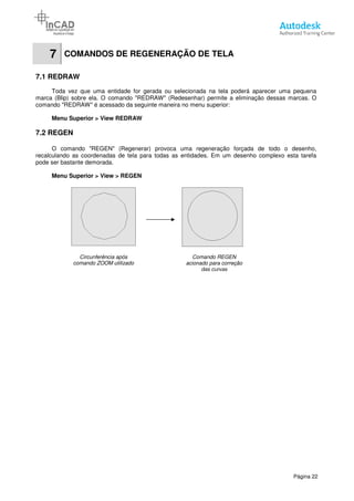7 COMANDOS DE REGENERAÇÃO DE TELA
7.1 REDRAW
Toda vez que uma entidade
marca (Blip) sobre ela. O comando "REDRAW" (Redesenhar) permite a eliminação dessas marcas. O
comando "REDRAW" é acessado da seguinte maneira no menu superior:
Menu Superior > View REDRAW
7.2 REGEN
O comando "REGEN" (Regenerar) provoca uma regeneração forçada de todo o desenho,
recalculando as coordenadas de tela para todas as entidades. Em um desenho complexo esta tarefa
pode ser bastante demorada.
Menu Superior > View > REGEN
Circunferência após
comando ZOOM utilizado
COMANDOS DE REGENERAÇÃO DE TELA
Toda vez que uma entidade for gerada ou selecionada na tela poderá aparecer uma pequena
marca (Blip) sobre ela. O comando "REDRAW" (Redesenhar) permite a eliminação dessas marcas. O
comando "REDRAW" é acessado da seguinte maneira no menu superior:
View REDRAW
O comando "REGEN" (Regenerar) provoca uma regeneração forçada de todo o desenho,
recalculando as coordenadas de tela para todas as entidades. Em um desenho complexo esta tarefa
REGEN
Circunferência após
comando ZOOM utilizado
Comando REGEN
acionado para correção
das curvas
Página 22
for gerada ou selecionada na tela poderá aparecer uma pequena
marca (Blip) sobre ela. O comando "REDRAW" (Redesenhar) permite a eliminação dessas marcas. O
O comando "REGEN" (Regenerar) provoca uma regeneração forçada de todo o desenho,
recalculando as coordenadas de tela para todas as entidades. Em um desenho complexo esta tarefa
 