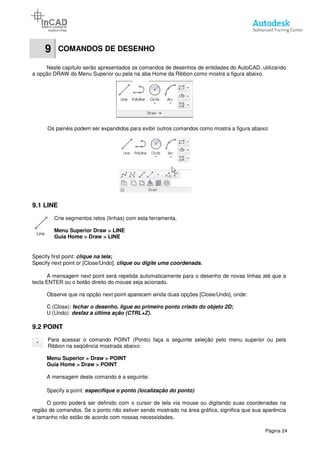 9 COMANDOS DE DESENHO
Neste capítulo serão apresentados os comandos de desenhos de entidades do AutoCAD, utilizando
a opção DRAW do Menu Superior ou pela na aba Home da Ribbon como mostra a figura abaixo.
Os painéis podem ser expandidos para exibir outros comandos como
9.1 LINE
Crie segmentos retos (linhas) com esta ferramenta.
Menu Superior Draw > LINE
Guia Home > Draw > LINE
Specify first point: clique na tela;
Specify next point or [Close/Undo]:
A mensagem next point será repetida automaticamente para o desenho de novas linhas até que a
tecla ENTER ou o botão direito do mouse seja acionado.
Observe que na opção next point aparecem ainda duas opções [Close/Undo]
C (Close): fechar o desenho, ligue ao primeiro ponto criado do objeto 2D;
U (Undo): desfaz a última ação (CTRL+Z).
9.2 POINT
Para acessar o comando POINT (Ponto) faça a seguinte seleção pelo menu superior ou pela
Ribbon na seqüência mostrada abaixo:
Menu Superior > Draw > POINT
Guia Home > Draw > POINT
A mensagem deste comando é a seguinte:
Specify a point: específique
O ponto poderá ser definido com o cursor de tela via mouse ou digitando suas coordenadas na
região de comandos. Se o ponto não estiver sendo mostrado na área gráfica, significa que sua aparência
e tamanho não estão de acordo com nossas necessidades.
COMANDOS DE DESENHO
Neste capítulo serão apresentados os comandos de desenhos de entidades do AutoCAD, utilizando
a opção DRAW do Menu Superior ou pela na aba Home da Ribbon como mostra a figura abaixo.
Os painéis podem ser expandidos para exibir outros comandos como mostra a figura abaixo
Crie segmentos retos (linhas) com esta ferramenta.
LINE
LINE
Specify next point or [Close/Undo]: clique ou digite uma coordenada.
A mensagem next point será repetida automaticamente para o desenho de novas linhas até que a
tecla ENTER ou o botão direito do mouse seja acionado.
Observe que na opção next point aparecem ainda duas opções [Close/Undo], onde:
fechar o desenho, ligue ao primeiro ponto criado do objeto 2D;
desfaz a última ação (CTRL+Z).
Para acessar o comando POINT (Ponto) faça a seguinte seleção pelo menu superior ou pela
Ribbon na seqüência mostrada abaixo:
POINT
POINT
A mensagem deste comando é a seguinte:
o ponto (localização do ponto)
O ponto poderá ser definido com o cursor de tela via mouse ou digitando suas coordenadas na
comandos. Se o ponto não estiver sendo mostrado na área gráfica, significa que sua aparência
e tamanho não estão de acordo com nossas necessidades.
Página 24
Neste capítulo serão apresentados os comandos de desenhos de entidades do AutoCAD, utilizando
a opção DRAW do Menu Superior ou pela na aba Home da Ribbon como mostra a figura abaixo.
mostra a figura abaixo:
A mensagem next point será repetida automaticamente para o desenho de novas linhas até que a
, onde:
fechar o desenho, ligue ao primeiro ponto criado do objeto 2D;
Para acessar o comando POINT (Ponto) faça a seguinte seleção pelo menu superior ou pela
O ponto poderá ser definido com o cursor de tela via mouse ou digitando suas coordenadas na
comandos. Se o ponto não estiver sendo mostrado na área gráfica, significa que sua aparência
 