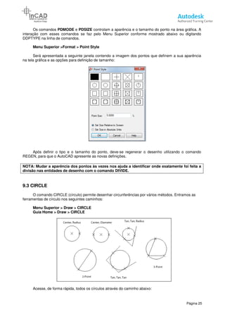 Os comandos PDMODE e PDSIZE
interação com esses comandos se faz pelo Menu Superior conforme mostrado abaixo ou digitando
DDPTYPE na linha de comandos.
Menu Superior >Format > Point Style
Será apresentada a seguinte janela contendo a imagem dos pontos que definem a sua aparência
na tela gráfica e as opções para definição de tamanho
Após definir o tipo e o tamanho do ponto, deve
REGEN, para que o AutoCAD apresente as novas definições.
NOTA: Mudar a aparência dos pontos às vezes nos ajuda a
divisão nas entidades de desenho
9.3 CIRCLE
O comando CIRCLE (círculo) permite desenhar circunferências por vários métodos.
ferramentas de círculo nos seguintes caminhos:
Menu Superior > Draw > CIRCLE
Guia Home > Draw > CIRCLE
Acesse, de forma rápida, todos os círculos através do caminho abaixo:
PDSIZE controlam a aparência e o tamanho do ponto na área gráfica. A
es comandos se faz pelo Menu Superior conforme mostrado abaixo ou digitando
> Point Style
Será apresentada a seguinte janela contendo a imagem dos pontos que definem a sua aparência
opções para definição de tamanho:
Após definir o tipo e o tamanho do ponto, deve-se regenerar o desenho utilizando o comando
REGEN, para que o AutoCAD apresente as novas definições.
: Mudar a aparência dos pontos às vezes nos ajuda a identificar onde exatamente foi feita a
divisão nas entidades de desenho com o comando DIVIDE.
O comando CIRCLE (círculo) permite desenhar circunferências por vários métodos.
ferramentas de círculo nos seguintes caminhos:
Superior > Draw > CIRCLE
Guia Home > Draw > CIRCLE
Acesse, de forma rápida, todos os círculos através do caminho abaixo:
Página 25
controlam a aparência e o tamanho do ponto na área gráfica. A
es comandos se faz pelo Menu Superior conforme mostrado abaixo ou digitando
Será apresentada a seguinte janela contendo a imagem dos pontos que definem a sua aparência
se regenerar o desenho utilizando o comando
identificar onde exatamente foi feita a
O comando CIRCLE (círculo) permite desenhar circunferências por vários métodos. Entramos as
 