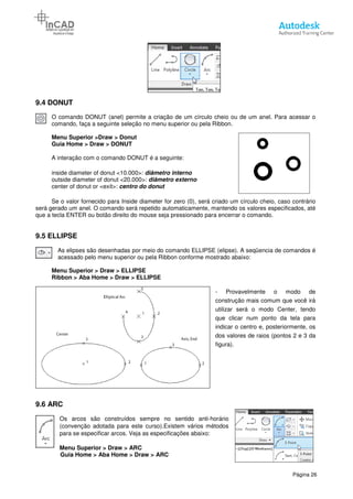 9.4 DONUT
O comando DONUT (anel) permite a criação de um círculo cheio ou de um anel. Para acessar o
comando, faça a seguinte seleção no menu superior ou pela Ribbon.
Menu Superior >Draw > Donut
Guia Home > Draw > DONUT
A interação com o comando DONUT é a
inside diameter of donut <10.000>:
outside diameter of donut <20.000>:
center of donut or <exit>: centro do donut
Se o valor fornecido para Inside diameter
será gerado um anel. O comando será repetido automaticamente, mantendo os valores especificados, até
que a tecla ENTER ou botão direito do mouse seja pressionado para encerrar o comando.
9.5 ELLIPSE
As elipses são desenhadas por meio do comando ELLIPSE (elipse). A seqüencia de comandos é
acessado pelo menu superior ou pela Ribbon conforme mostrado abaixo:
Menu Superior > Draw > ELLIPSE
Ribbon > Aba Home > Draw
9.6 ARC
Os arcos são construídos sempre no
(convenção adotada para este curso).Existem vários métodos
para se especificar arcos. Veja as especificações abaixo:
Menu Superior > Draw > ARC
Guia Home > Aba Home
O comando DONUT (anel) permite a criação de um círculo cheio ou de um anel. Para acessar o
comando, faça a seguinte seleção no menu superior ou pela Ribbon.
> Donut
DONUT
A interação com o comando DONUT é a seguinte:
inside diameter of donut <10.000>: diâmetro interno
outside diameter of donut <20.000>: diâmetro externo
centro do donut
Se o valor fornecido para Inside diameter for zero (0), será criado um círculo cheio, caso contrário
será gerado um anel. O comando será repetido automaticamente, mantendo os valores especificados, até
que a tecla ENTER ou botão direito do mouse seja pressionado para encerrar o comando.
As elipses são desenhadas por meio do comando ELLIPSE (elipse). A seqüencia de comandos é
acessado pelo menu superior ou pela Ribbon conforme mostrado abaixo:
ELLIPSE
> Draw > ELLIPSE
- Provavelmente o
construção mais comum que voc
utilizar será o modo Center, tendo
que clicar num ponto da tela para
indicar o centro e, posteriormente, os
dos valores de raios (pontos 2 e 3 da
figura).
Os arcos são construídos sempre no sentido anti-horário
(convenção adotada para este curso).Existem vários métodos
. Veja as especificações abaixo:
> ARC
> Draw > ARC
Página 26
O comando DONUT (anel) permite a criação de um círculo cheio ou de um anel. Para acessar o
for zero (0), será criado um círculo cheio, caso contrário
será gerado um anel. O comando será repetido automaticamente, mantendo os valores especificados, até
que a tecla ENTER ou botão direito do mouse seja pressionado para encerrar o comando.
As elipses são desenhadas por meio do comando ELLIPSE (elipse). A seqüencia de comandos é
Provavelmente o modo de
construção mais comum que você irá
utilizar será o modo Center, tendo
que clicar num ponto da tela para
indicar o centro e, posteriormente, os
dos valores de raios (pontos 2 e 3 da
 