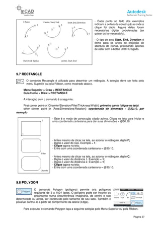 9.7 RECTANGLE
O comando Rectangle é utilizado para desenhar um retângulo. A seleção deve ser feita pelo
menu Superior ou pela Ribbon, como mostrado abaixo.
Menu Superior > Draw > RECTANGLE
Guia Home > Draw > RECTANGLE
A interação com o comando é a seguinte:
First corner point or [Chamfer/Elevation/Fillet/Thickness/Width]:
other corner point or [Area/Dimensions/Rotation]:
exemplo
- Este é
uma coordenada cartesiana para dar suas dimensões = @30,10.
- Antes mesmo de clicar na tela, ao acionar o retângulo, digite
- Digite o valor do raio. Exemplo =
- Clique
- Entre com uma coordenada cartesiana = @30,10.
- Antes mesmo de clicar na tela, ao acionar o retângulo, digite
- Digite o valor da distância 1. Exemplo =
- Digite o valor da distância 2. Exemplo =
- Clique
- Entre com uma
9.8 POLYGON
O comando Polygon
regulares de 3 a 1024 lados. O polígono pode ser inscrito ou
circunscrito numa circunferência imaginária, de centro e raio
determinado ou ainda, ser construído pelo tamanho de seu lado.
possível contruí-lo a partir do comprimento da lateral (Edge).
Para executar o comando Polygon faça a seguinte seleção pelo Menu Superior ou pela Ribbon.
- Cada ponto ao lado dos exemplos
indicam a ordem de construç
clique foi dado. Alguns deles foram
necessários digitar coordenadas (se
quiser ou for necessário).
- O tipo de arco Start, End, Direction
ótimo para os arcos de projeção de
abertura de portas, precisando apenas
de estar com o botão ORTHO ligado.
O comando Rectangle é utilizado para desenhar um retângulo. A seleção deve ser feita pelo
menu Superior ou pela Ribbon, como mostrado abaixo.
> RECTANGLE
RECTANGLE
A interação com o comando é a seguinte:
First corner point or [Chamfer/Elevation/Fillet/Thickness/Width]: primeiro canto
other corner point or [Area/Dimensions/Rotation]: coordenada de dimensão
Este é o modo de construção citado acima. Clique na tela para iniciar e
uma coordenada cartesiana para dar suas dimensões = @30,10.
Antes mesmo de clicar na tela, ao acionar o retângulo, digite
Digite o valor do raio. Exemplo = 1;
Clique agora na tela;
Entre com uma coordenada cartesiana = @30,10.
Antes mesmo de clicar na tela, ao acionar o retângulo, digite
Digite o valor da distância 1. Exemplo = 1;
Digite o valor da distância 2. Exemplo = 1;
Clique agora na tela;
Entre com uma coordenada cartesiana = @30,10.
O comando Polygon (polígono) permite cria polígonos
regulares de 3 a 1024 lados. O polígono pode ser inscrito ou
circunscrito numa circunferência imaginária, de centro e raio
determinado ou ainda, ser construído pelo tamanho de seu lado. Também é
ir do comprimento da lateral (Edge).
Para executar o comando Polygon faça a seguinte seleção pelo Menu Superior ou pela Ribbon.
Página 27
Cada ponto ao lado dos exemplos
indicam a ordem de construção e onde o
clique foi dado. Alguns deles foram
necessários digitar coordenadas (se
quiser ou for necessário).
Start, End, Direction é
ótimo para os arcos de projeção de
abertura de portas, precisando apenas
estar com o botão ORTHO ligado.
O comando Rectangle é utilizado para desenhar um retângulo. A seleção deve ser feita pelo
primeiro canto (clique na tela)
coordenada de dimensão - @30,10, por
ão citado acima. Clique na tela para iniciar e
uma coordenada cartesiana para dar suas dimensões = @30,10.
Antes mesmo de clicar na tela, ao acionar o retângulo, digite F;
Antes mesmo de clicar na tela, ao acionar o retângulo, digite C;
Para executar o comando Polygon faça a seguinte seleção pelo Menu Superior ou pela Ribbon.
 