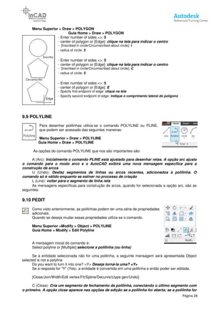 Menu Superior > Draw > POLYGON
Guia Home
- Enter number of sides <
- center of polygon or [Edge]:
- [Inscribed in circle/Circumscribed about circle]:
- radius of circle:
- Enter number of sides <>:
- center of polygon or [Edge]:
- [Inscribed in circle/Circumscribed about circle]:
- radius of circle:
- Enter number of sides <>:
- center of polygon or [Edge]:
- Specify first endpoint of edge:
- Specify second endpoint of edge:
9.9 POLYLINE
Para desenhar polilinhas utiliza
que podem ser acessado das
Menu Superior > Draw
Guia Home > Draw > POLYLINE
As opções do comando POLYLINE que nos são
A (Arc): Inicialmente o comando PLINE está ajustado para desenhar
o comando para o modo arco e o AutoCAD exibirá uma nova mensagem específ
construção de arcos
U (Undo): Desfaz segmentos de linhas ou arcos recentes, adicionados à polilinha. O
comando só é válido enquanto se
L (Line): voltar para o segmento de linha reta
As mensagens específicas para construção de arcos, quando for seleciona
seguintes:
9.10 PEDIT
Como visto anteriormente, as polilinhas podem ter uma série de
adicionais.
Quando se deseja mudar essas propriedades utiliza
Menu Superior >Modify > Object
Guia Home > Modify > Edit Polyline
A mensagem inicial do comando é:
Select polyline or [Multiple]:selecione a polilinha (ou linha)
Se a entidade selecionada não for uma polilinha, a seguinte mensagem será apresentada Object
selected is not a polyline
Do you want to turn it into one?
Se a resposta for "Y" (Yes), a entidade é convertida em uma polilinha e então poder ser editada.
[Close/Join/Width/Edit vertex/Fit/Spline/Decurve/Ltype gen/Undo]:
C (Close): Cria um segmento de fechamento da polilinha, conectando o último segmento com
o primeiro. A opção close aparece nas opções de edição se a polilinha for aberta; se a polilinha for
> POLYGON
Home > Draw > POLYGON
Enter number of sides <>: 5
center of polygon or [Edge]: clique na tela para indicar o centro
[Inscribed in circle/Circumscribed about circle]: I
radius of circle: 5
Enter number of sides <>: 5
center of polygon or [Edge]: clique na tela para indicar o centro
[Inscribed in circle/Circumscribed about circle]: C
radius of circle: 5
Enter number of sides <>: 5
center of polygon or [Edge]: E
Specify first endpoint of edge: clique na tela
Specify second endpoint of edge: indique o comprimento lateral do polígono
Para desenhar polilinhas utiliza-se o comando POLYLINE ou PLINE,
que podem ser acessado das seguintes maneiras:
> POLYLINE
POLYLINE
ndo POLYLINE que nos são importantes são:
Inicialmente o comando PLINE está ajustado para desenhar retas
o comando para o modo arco e o AutoCAD exibirá uma nova mensagem específ
Desfaz segmentos de linhas ou arcos recentes, adicionados à polilinha. O
comando só é válido enquanto se estiver no processo de criação
voltar para o segmento de linha reta
As mensagens específicas para construção de arcos, quando for selecionada a opção arc, são as
Como visto anteriormente, as polilinhas podem ter uma série de propriedades
Quando se deseja mudar essas propriedades utiliza-se o comando.
> Object > POLYLINE
Edit Polyline
A mensagem inicial do comando é:
selecione a polilinha (ou linha)
Se a entidade selecionada não for uma polilinha, a seguinte mensagem será apresentada Object
Do you want to turn it into one? <Y> Deseja torná-la uma? <Y>
Se a resposta for "Y" (Yes), a entidade é convertida em uma polilinha e então poder ser editada.
[Close/Join/Width/Edit vertex/Fit/Spline/Decurve/Ltype gen/Undo]:
Cria um segmento de fechamento da polilinha, conectando o último segmento com
o primeiro. A opção close aparece nas opções de edição se a polilinha for aberta; se a polilinha for
Página 28
clique na tela para indicar o centro
clique na tela para indicar o centro
do polígono
,
retas. A opção arc ajusta
o comando para o modo arco e o AutoCAD exibirá uma nova mensagem específica para a
Desfaz segmentos de linhas ou arcos recentes, adicionados à polilinha. O
da a opção arc, são as
ropriedades
Se a entidade selecionada não for uma polilinha, a seguinte mensagem será apresentada Object
Se a resposta for "Y" (Yes), a entidade é convertida em uma polilinha e então poder ser editada.
Cria um segmento de fechamento da polilinha, conectando o último segmento com
o primeiro. A opção close aparece nas opções de edição se a polilinha for aberta; se a polilinha for
 