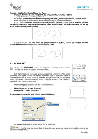 fechada a opção close é substituída por "open"
O (Open): Remove o último segm
J (Join): Junta linha, arcos e polilinhas
W (Width): Permite atribuir uma nova largura para toda a polilinha.
Enter new width for all segments: Entre uma nova largura para todo segmento:
F (Fit curve): Permite o alisamento de uma polilinha gerando curvas que se ajustam a todos
os vértices usando as direções tangentes que foram especificadas. A curva consiste de um par de
arcos juntando cada par de vértices
S (Spline curve): Cria uma curva do tipo quadrática ou cúbica, usando os vértices de uma
polilinha selecionada como pontos de controle da curva
9.11 BOUNDARY
O comando BOUNDARY permite criar regiões ou polilinhas que
através dos limites de objetos
Este comando pode ser usado quando precisamos juntar/unir linhas, arcos,
polilinhas com elipse, difíceis de serem realizados com o comando Pedit. O
comando Boundary é muito usado quando se deseja criar hachuras em áreas
muito complexas e também calcular áreas.
separá-las para formar outro objeto.
O comando pode ser acessado das seguintes formas.
Menu Superior > Draw > Boundary
Guia Home > Draw > Boundary
Após acessar o comando, será exibida a seguinte janela:
As opções oferecidas na janela acima são as seguintes:
Permite clicar dentro da área do desenho, que queremos converte em região ou tornar os
contornos uma polilinha.
fechada a opção close é substituída por "open"
Remove o último segmento de uma polilinha, tornando-a aberta
Junta linha, arcos e polilinhas
Permite atribuir uma nova largura para toda a polilinha. Não muito utilizado mais
Enter new width for all segments: Entre uma nova largura para todo segmento:
Permite o alisamento de uma polilinha gerando curvas que se ajustam a todos
os vértices usando as direções tangentes que foram especificadas. A curva consiste de um par de
arcos juntando cada par de vértices
uma curva do tipo quadrática ou cúbica, usando os vértices de uma
polilinha selecionada como pontos de controle da curva
permite criar regiões ou polilinhas que se formam
e objetos intersecionados.
Este comando pode ser usado quando precisamos juntar/unir linhas, arcos,
polilinhas com elipse, difíceis de serem realizados com o comando Pedit. O
é muito usado quando se deseja criar hachuras em áreas
muito complexas e também calcular áreas. Pode-se também, criar regiões e
las para formar outro objeto.
O comando pode ser acessado das seguintes formas.
> Boundary
> Boundary
Após acessar o comando, será exibida a seguinte janela:
As opções oferecidas na janela acima são as seguintes:
Permite clicar dentro da área do desenho, que queremos converte em região ou tornar os
Página 29
a aberta
Não muito utilizado mais
Enter new width for all segments: Entre uma nova largura para todo segmento:
Permite o alisamento de uma polilinha gerando curvas que se ajustam a todos
os vértices usando as direções tangentes que foram especificadas. A curva consiste de um par de
uma curva do tipo quadrática ou cúbica, usando os vértices de uma
Permite clicar dentro da área do desenho, que queremos converte em região ou tornar os
 