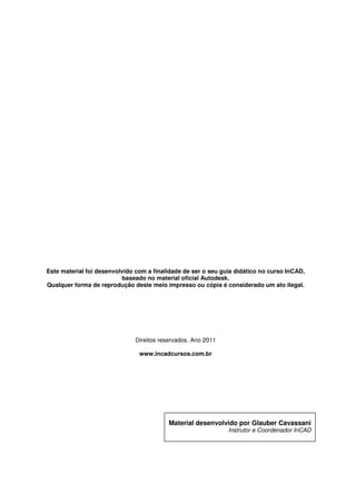 Este material foi desenvolvido com a finalidade de ser o seu guia didático no curso InCAD,
baseado no material oficial Autodesk.
Qualquer forma de reprodução deste meio impresso ou cópia é considerado um ato ilegal.
Este material foi desenvolvido com a finalidade de ser o seu guia didático no curso InCAD,
baseado no material oficial Autodesk.
Qualquer forma de reprodução deste meio impresso ou cópia é considerado um ato ilegal.
Direitos reservados. Ano 2011
www.incadcursos.com.br
Material desenvolvido por Glauber Cavassani
Instrutor e Coordenador
Página 3
Este material foi desenvolvido com a finalidade de ser o seu guia didático no curso InCAD,
Qualquer forma de reprodução deste meio impresso ou cópia é considerado um ato ilegal.
Material desenvolvido por Glauber Cavassani
Instrutor e Coordenador InCAD
 