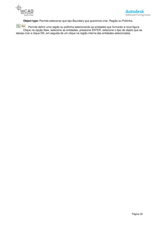 Object type: Permite selecionar que tipo Boundary que queremos criar. Região ou Polilinha.
Permite definir uma região ou polilinha
Clique na opção New, selecione as entidades, pressione ENTER, selecione o tipo de objeto que se
deseja criar e clique OK, em seguida de um clique na região interna das entidades selecionadas
Permite selecionar que tipo Boundary que queremos criar. Região ou Polilinha.
Permite definir uma região ou polilinha selecionando as entidades que formarão a nova figura.
Clique na opção New, selecione as entidades, pressione ENTER, selecione o tipo de objeto que se
deseja criar e clique OK, em seguida de um clique na região interna das entidades selecionadas
Página 30
Permite selecionar que tipo Boundary que queremos criar. Região ou Polilinha.
selecionando as entidades que formarão a nova figura.
Clique na opção New, selecione as entidades, pressione ENTER, selecione o tipo de objeto que se
deseja criar e clique OK, em seguida de um clique na região interna das entidades selecionadas.
 