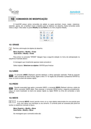 10 COMANDOS DE MODIFICAÇÃO
O AutoCAD possui vários comandos de edição os quais permitem mover, copiar, rotacionar
estender, aparar, etc. e facilitam muito o trabalho para se elaborar um desenho. Estes comandos serão
vistos a seguir. Eles estão no painel
10.1 ERASE
Permite a eliminação de objetos do desenho.
Menu Superior > Modify > Erase
Guia Home > Modify > Erase
Para entrar no comando "ERASE" (Apagar) faça a seguinte sel
sequência mostrada abaixo:
A mensagem que inicialmente aparece neste comando é:
Select objects: Selecione os objeto
10.2 UNDO
O comando UNDO (Desfazer) permite desfazer a última operação realizada. Pode
este comando de duas formas: digitar a letra "U" na região de comandos e pressionar ENTER ou
clicar no ícone na barra de acesso rápido.
10.3 REDO
Quando executado logo após o comando UNDO, o comando
último comando UNDO dado. Para executar o comando REDO tenha o seguinte procedimento:
clique no ícone localizado na barra de acesso rápido ou digite REDO na linha de co
ENTER.
10.4 MOVE
O comando MOVE (mover) permite mover um ou mais objetos selecionados de uma posição para
outra, sem alterar sua orientação ou seu tamanho. O comando pode ser acessado pelo painel de
tarefas na seqüência mostrada na figura.
Menu Superior > Modify > Move
Guia Home > Modify > Move
As mensagens que o comando exibe são:
COMANDOS DE MODIFICAÇÃO
O AutoCAD possui vários comandos de edição os quais permitem mover, copiar, rotacionar
estender, aparar, etc. e facilitam muito o trabalho para se elaborar um desenho. Estes comandos serão
vistos a seguir. Eles estão no painel Modify da aba Home ou no menu Superior Modify.
Permite a eliminação de objetos do desenho.
> Erase
> Erase
Para entrar no comando "ERASE" (Apagar) faça a seguinte seleção no menu de sobreposição na
A mensagem que inicialmente aparece neste comando é:
os objetos / ENTER para finalizar
(Desfazer) permite desfazer a última operação realizada. Pode
este comando de duas formas: digitar a letra "U" na região de comandos e pressionar ENTER ou
clicar no ícone na barra de acesso rápido.
Quando executado logo após o comando UNDO, o comando REDO (Refazer) elimina o efeito do
último comando UNDO dado. Para executar o comando REDO tenha o seguinte procedimento:
clique no ícone localizado na barra de acesso rápido ou digite REDO na linha de co
(mover) permite mover um ou mais objetos selecionados de uma posição para
outra, sem alterar sua orientação ou seu tamanho. O comando pode ser acessado pelo painel de
tarefas na seqüência mostrada na figura.
> Move
> Move
As mensagens que o comando exibe são:
Página 31
O AutoCAD possui vários comandos de edição os quais permitem mover, copiar, rotacionar,
estender, aparar, etc. e facilitam muito o trabalho para se elaborar um desenho. Estes comandos serão
ou no menu Superior Modify.
eção no menu de sobreposição na
(Desfazer) permite desfazer a última operação realizada. Pode-se executar
este comando de duas formas: digitar a letra "U" na região de comandos e pressionar ENTER ou
(Refazer) elimina o efeito do
último comando UNDO dado. Para executar o comando REDO tenha o seguinte procedimento:
clique no ícone localizado na barra de acesso rápido ou digite REDO na linha de comandos e tecle
(mover) permite mover um ou mais objetos selecionados de uma posição para
outra, sem alterar sua orientação ou seu tamanho. O comando pode ser acessado pelo painel de
 