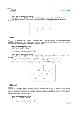Select objects: selecione os objetos
Specify base point or [Displacement]:
Specify second point or <use first point as
deslocamento
10.5 COPY
O comando COPY (copiar)
para um novo local especificado, deixando os objetos originais intactos. O comando pode ser
acessado pelo painel de tarefas na seqüência mostrada abaixo.
Menu Superior > Modify > Copy
Guia Home > Modify > Copy
As mensagens que o comando exibe são:
Select objects: selecione os objetos
Specify base point or [Displacement/Mode]:
ou modo
Specify second point or [Exit/Undo]:
O comando permite fazer múltiplas cópias, até que a tecla ENTER seja pressionada.
10.6 SCALE
O comando SCALE (escala) permite aumentar ou diminuir o tamanho dos objetos
selecionados. Valores acima de um aumentam o tamanho dos objetos. Valores entre zero e um
diminuem o tamanho dos objetos. O comando pode ser acessado pelo Menu Superior ou pelo pai
tarefas, na seqüência mostrada abaixo.
Menu Superior > Modify > SCALE
Guia Home > Modify > SCALE
As mensagens que o comando exibe são:
elecione os objetos
Specify base point or [Displacement]: especifique o ponto de referência ou deslocamento
Specify second point or <use first point as displacement>: Especifique o segundo ponto do
(copiar) é similar ao "MOVE", contudo ele copia os objetos selecionados
para um novo local especificado, deixando os objetos originais intactos. O comando pode ser
na seqüência mostrada abaixo.
> Copy
> Copy
As mensagens que o comando exibe são:
elecione os objetos
Specify base point or [Displacement/Mode]: especifique o ponto de referência ou
Specify second point or [Exit/Undo]: especifique o segundo ponto do deslocamento
O comando permite fazer múltiplas cópias, até que a tecla ENTER seja pressionada.
O comando SCALE (escala) permite aumentar ou diminuir o tamanho dos objetos
selecionados. Valores acima de um aumentam o tamanho dos objetos. Valores entre zero e um
diminuem o tamanho dos objetos. O comando pode ser acessado pelo Menu Superior ou pelo pai
tarefas, na seqüência mostrada abaixo.
> SCALE
> SCALE
As mensagens que o comando exibe são:
Página 32
specifique o ponto de referência ou deslocamento
segundo ponto do
contudo ele copia os objetos selecionados
para um novo local especificado, deixando os objetos originais intactos. O comando pode ser
specifique o ponto de referência ou deslocamento
specifique o segundo ponto do deslocamento
O comando permite fazer múltiplas cópias, até que a tecla ENTER seja pressionada.
O comando SCALE (escala) permite aumentar ou diminuir o tamanho dos objetos
selecionados. Valores acima de um aumentam o tamanho dos objetos. Valores entre zero e um
diminuem o tamanho dos objetos. O comando pode ser acessado pelo Menu Superior ou pelo painel de
 