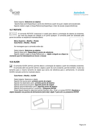 Select objects: Selecione os objetos
Specify base point:Especifique o ponto de referência a partir do qual o
Specify rotation angle or [Copy/Reference] Especifique o fator de escala: [copia/referência]
10.7 ROTATE
O comando ROTATE (rotacionar) é usado para alterar a orientação de objetos já existentes,
por meio da rotação em relação
painel de tarefas na seqüência mostrada abaixo.
Menu Superior > Modify > Rotate
Guia Home > Modify > Rotate
As mensagens que o comando exibe são:
Select objects: Selecione os objetos
Specify base point: Especifique o ponto de referência
Specify rotation angle or [Copy/Reference] <
momento que foi interessante ao mover o mouse
10.8 ALIGN
O comando ALIGN (alinhar) permite alterar a orientação de objetos a partir de
O comando além de permitir alinhar o objeto a partir de outro existente, permite também, mudar seu
tamanho para o mesmo tamanho do objeto que serviu de referência para o alinhamento. O comando
ALIGN é ativado conforme mostrado abaixo:
Guia Home > Modify > ALIGN
Select objects: Selecione o objeto
Specify first source point: primeiro ponto de origem
Specify first destination point:
Specify second source point:
Specify second destination point:
Specify third source point or <continue>:
Scale objects based on alignment points [Yes/No] <No>: Enter y or press ENTER
objeto baseado nos pontos de alinhamento [sim/não]: digite Y para sim ou
: Selecione os objetos
Specify base point:Especifique o ponto de referência a partir do qual o objeto será escalonado.
Specify rotation angle or [Copy/Reference] Especifique o fator de escala: [copia/referência]
O comando ROTATE (rotacionar) é usado para alterar a orientação de objetos já existentes,
por meio da rotação em relação a um ponto qualquer. O comando pode ser acessado pelo
painel de tarefas na seqüência mostrada abaixo.
> Rotate
> Rotate
As mensagens que o comando exibe são:
Selecione os objetos
Especifique o ponto de referência
n angle or [Copy/Reference] <>: digite o ângulo ou clique no
momento que foi interessante ao mover o mouse
O comando ALIGN (alinhar) permite alterar a orientação de objetos a partir de
O comando além de permitir alinhar o objeto a partir de outro existente, permite também, mudar seu
tamanho para o mesmo tamanho do objeto que serviu de referência para o alinhamento. O comando
ALIGN é ativado conforme mostrado abaixo:
> ALIGN
Select objects: Selecione o objeto
primeiro ponto de origem
Specify first destination point: primeiro ponto de destino
Specify second source point: segundo ponto de origem
point: segundo ponto de destino
Specify third source point or <continue>: Pressione ENTER
Scale objects based on alignment points [Yes/No] <No>: Enter y or press ENTER
objeto baseado nos pontos de alinhamento [sim/não]: digite Y para sim ou pressione ENTER
Página 33
objeto será escalonado.
Specify rotation angle or [Copy/Reference] Especifique o fator de escala: [copia/referência]
O comando ROTATE (rotacionar) é usado para alterar a orientação de objetos já existentes,
a um ponto qualquer. O comando pode ser acessado pelo
digite o ângulo ou clique no
O comando ALIGN (alinhar) permite alterar a orientação de objetos a partir de entidades existentes.
O comando além de permitir alinhar o objeto a partir de outro existente, permite também, mudar seu
tamanho para o mesmo tamanho do objeto que serviu de referência para o alinhamento. O comando
Scale objects based on alignment points [Yes/No] <No>: Enter y or press ENTER: Escalone o
pressione ENTER
 