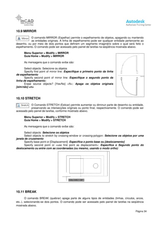 10.9 MIRROR
O comando MIRROR (Espelhar) permite o espelhamento de objetos, apagando ou mantendo
as entidades originais. A linha de espelhamento pode ser qualquer entidade pertencente ao
desenho, ou por meio de dois pontos
espelhamento. O comando pode ser acessado pelo painel de tarefas na seqüência mostrada abaixo.
Menu Superior > Modify > MIRROR
Guia Home > Modify > MIRROR
As mensagens que o comando exibe
Select objects: Selecione os objetos
Specify first point of mirror line:
de espelhamento
Specify second point of mirror line:
linha de espelhamento:
Erase source objects? [Yes/No]
[sim/não] <n>
10.10 STRETCH
O Comando STRETCH (Esticar) permite aumentar ou diminuir parte de desenho ou entidade,
preservando as intersecções originais ou ponto final, respectivamente. O comando pode ser
acessado pelo painel de tarefas, conforme mostrado abaixo.
Menu Superior > Modify > STRETCH
Guia Home > Modify > STRETCH
As mensagens que o comando exibe são:
Select objects: Selecione os objetos
Select objects to stretch by cros
janela de cruzamento
Specify base point or [Displacement]
Specify second point or <use first point as displacement>:
deslocamento ou entre com as coorden
10.11 BREAK
O comando BREAK (quebrar) apaga parte de alguns tipos de entidades (linhas, círculos, arcos,
etc..), selecionando-se dois pontos. O comando pode ser acessado pelo painel de tarefas na
mostrada abaixo.
O comando MIRROR (Espelhar) permite o espelhamento de objetos, apagando ou mantendo
as entidades originais. A linha de espelhamento pode ser qualquer entidade pertencente ao
desenho, ou por meio de dois pontos que definem um segmento imaginário sobre o qual será feito o
espelhamento. O comando pode ser acessado pelo painel de tarefas na seqüência mostrada abaixo.
> MIRROR
> MIRROR
As mensagens que o comando exibe são:
Selecione os objetos
Specify first point of mirror line: Especifique o primeiro ponto da linha
Specify second point of mirror line: Especifique o segundo ponto da
Erase source objects? [Yes/No] <N>: Apaga os objetos originais
O Comando STRETCH (Esticar) permite aumentar ou diminuir parte de desenho ou entidade,
preservando as intersecções originais ou ponto final, respectivamente. O comando pode ser
painel de tarefas, conforme mostrado abaixo.
> STRETCH
> STRETCH
As mensagens que o comando exibe são:
Selecione os objetos
Select objects to stretch by crossing-window or crossing-polygon: Selecione os objetos por uma
Specify base point or [Displacement]: Especifica o ponto base ou [deslocamento]
Specify second point or <use first point as displacement>: Especifica o Segundo ponto do
deslocamento ou entre com as coordenadas (ou mesmo, usando o modo ortho)
O comando BREAK (quebrar) apaga parte de alguns tipos de entidades (linhas, círculos, arcos,
se dois pontos. O comando pode ser acessado pelo painel de tarefas na
Página 34
O comando MIRROR (Espelhar) permite o espelhamento de objetos, apagando ou mantendo
as entidades originais. A linha de espelhamento pode ser qualquer entidade pertencente ao
que definem um segmento imaginário sobre o qual será feito o
espelhamento. O comando pode ser acessado pelo painel de tarefas na seqüência mostrada abaixo.
O Comando STRETCH (Esticar) permite aumentar ou diminuir parte de desenho ou entidade,
preservando as intersecções originais ou ponto final, respectivamente. O comando pode ser
Selecione os objetos por uma
Especifica o ponto base ou [deslocamento]
Especifica o Segundo ponto do
(ou mesmo, usando o modo ortho)
O comando BREAK (quebrar) apaga parte de alguns tipos de entidades (linhas, círculos, arcos,
se dois pontos. O comando pode ser acessado pelo painel de tarefas na seqüência
 
