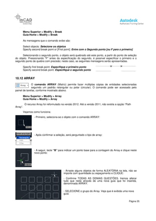 Menu Superior > Modify > Break
Guia Home > Modify > Break
As mensagens que o comando exibe são:
Select objects: Selecione os objetos
Specify second break point or [First point]:
Selecionando o segundo ponto, o objeto será quebrado até este ponto, a partir do ponto de seleção
do objeto. Pressionando "F" antes da especificação do segundo, é possível especificar o primeiro e o
segundo ponto de quebra com precisão; neste ca
Specify first break point: Especifique o primeiro ponto
Specify second break point:
10.12 ARRAY
O comando ARRAY
seguindo um padrão retangular ou polar (circular). O comando pode ser acessado pelo
painel de tarefas, conforme mostrado abaixo.
Menu Superior > Modify > Array
Guia Home > Modify > Array
O recurso Array foi reformulado na versão 2012. Até a versão 2011, não existia a opção “Path
Array”.
Vejamos como funciona:
- Primeiro, seleciona
- Após confirmar a seleção, será perguntado o tipo de array:
- A seguir, tecle “B”
novo ponto:
> Break
> Break
As mensagens que o comando exibe são:
Selecione os objetos
Specify second break point or [First point]: Entre com o Segundo ponto [ou F para o
Selecionando o segundo ponto, o objeto será quebrado até este ponto, a partir do ponto de seleção
Pressionando "F" antes da especificação do segundo, é possível especificar o primeiro e o
segundo ponto de quebra com precisão; neste caso, as seguintes mensagens serão apresentadas.
Especifique o primeiro ponto
Especifique o segundo ponto
comando ARRAY (Matriz) permite fazer múltiplas cópias de entidades selecionadas
seguindo um padrão retangular ou polar (circular). O comando pode ser acessado pelo
painel de tarefas, conforme mostrado abaixo.
> Array
> Array
O recurso Array foi reformulado na versão 2012. Até a versão 2011, não existia a opção “Path
Primeiro, seleciona-se o objeto com o comando ARRAY:
Após confirmar a seleção, será perguntado o tipo de array:
“B” para indicar um ponto base para a contagem do Array e clique neste
- Arraste alguns objetos de forma ALEATÓRIA na tela, não se
importe com quantidade ou espaçamento e CLIQUE:
- Confirme TODAS AS DEMAIS QUESTÕES.
tudo que resta através de uma nova guia que foi inserida,
denominada ARRAY.
- SELECIONE o grupo do Array. Veja que é exibida uma nova
guia:
Página 35
Entre com o Segundo ponto [ou F para o primeiro]
Selecionando o segundo ponto, o objeto será quebrado até este ponto, a partir do ponto de seleção
Pressionando "F" antes da especificação do segundo, é possível especificar o primeiro e o
so, as seguintes mensagens serão apresentadas.
(Matriz) permite fazer múltiplas cópias de entidades selecionadas
seguindo um padrão retangular ou polar (circular). O comando pode ser acessado pelo
O recurso Array foi reformulado na versão 2012. Até a versão 2011, não existia a opção “Path
para indicar um ponto base para a contagem do Array e clique neste
Arraste alguns objetos de forma ALEATÓRIA na tela, não se
importe com quantidade ou espaçamento e CLIQUE:
Confirme TODAS AS DEMAIS QUESTÕES. Iremos alterar
tudo que resta através de uma nova guia que foi inserida,
SELECIONE o grupo do Array. Veja que é exibida uma nova
 