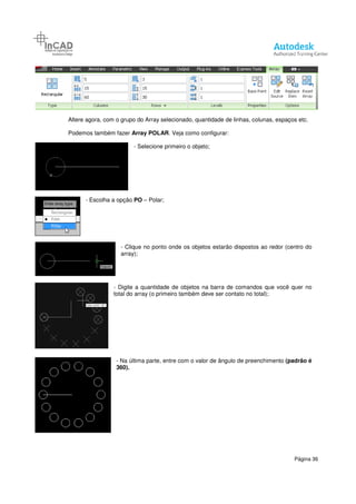 Altere agora, com o grupo do Array selecionado, quantidade de linhas, colunas,
Podemos também fazer
- Escolha a opção
- Clique no ponto onde os objetos estarão dispostos ao redor (centro do
array);
- Digite a quantidade de objetos na barra de comandos que você quer no
total do array (o primeiro também deve ser contato no total);
- Na última parte, entre com o valor de ângulo de preenchimento
360).
Altere agora, com o grupo do Array selecionado, quantidade de linhas, colunas,
bém fazer Array POLAR. Veja como configurar:
- Selecione primeiro o objeto;
Escolha a opção PO – Polar;
Clique no ponto onde os objetos estarão dispostos ao redor (centro do
array);
Digite a quantidade de objetos na barra de comandos que você quer no
total do array (o primeiro também deve ser contato no total);
Na última parte, entre com o valor de ângulo de preenchimento
360).
Página 36
Altere agora, com o grupo do Array selecionado, quantidade de linhas, colunas, espaços etc.
Clique no ponto onde os objetos estarão dispostos ao redor (centro do
Digite a quantidade de objetos na barra de comandos que você quer no
total do array (o primeiro também deve ser contato no total);
Na última parte, entre com o valor de ângulo de preenchimento (padrão é
 