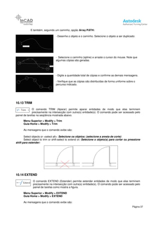 E também, seguindo um caminho
-
-
algumas cópias são geradas.
-
-
percurso indicado.
10.13 TRIM
O comando TRIM (Aparar) permite aparar entidades de modo que elas terminem
precisamente na intersecção com outra(s)
painel de tarefas na seqüência mostrada abaixo.
Menu Superior > Modify > Trim
Guia Home > Modify > Trim
As mensagens que o comando exibe são:
Select objects or <select all>:
Select object to trim or shift-
shift para estender:
10.14 EXTEND
O comando EXTEND (Estender) permite estender entidades de modo que elas
precisamente na intersecção com outra(s) entidade(s). O comando pode ser acessado pelo
painel de tarefas como mostra a figura.
Menu Superior > Modify > EXTEND
Guia Home > Modify > EXTEND
As mensagens que o comando exibe são:
um caminho, opção Array PATH:
- Desenhe o objeto e o caminho. Selecione o objeto a ser duplicado:
- Selecione o caminho (spline) e arraste o cursor do mouse. Note que
algumas cópias são geradas.
- Digite a quantidade total de cópias e confirme as demais mensagens.
- Verifique que as cópias são distribuídas de forma uniforme sobre o
percurso indicado.
O comando TRIM (Aparar) permite aparar entidades de modo que elas terminem
precisamente na intersecção com outra(s) entidade(s). O comando pode ser acessado pelo
painel de tarefas na seqüência mostrada abaixo.
> Trim
> Trim
As mensagens que o comando exibe são:
Select objects or <select all>: Selecione os objetos: (selecione a aresta de corte)
-select to extend or: Selecione o objeto(s) para cortar ou pressione
O comando EXTEND (Estender) permite estender entidades de modo que elas
precisamente na intersecção com outra(s) entidade(s). O comando pode ser acessado pelo
painel de tarefas como mostra a figura.
> EXTEND
> EXTEND
As mensagens que o comando exibe são:
Página 37
Desenhe o objeto e o caminho. Selecione o objeto a ser duplicado:
Selecione o caminho (spline) e arraste o cursor do mouse. Note que
confirme as demais mensagens.
que as cópias são distribuídas de forma uniforme sobre o
O comando TRIM (Aparar) permite aparar entidades de modo que elas terminem
entidade(s). O comando pode ser acessado pelo
(selecione a aresta de corte)
Selecione o objeto(s) para cortar ou pressione
O comando EXTEND (Estender) permite estender entidades de modo que elas terminem
precisamente na intersecção com outra(s) entidade(s). O comando pode ser acessado pelo
 