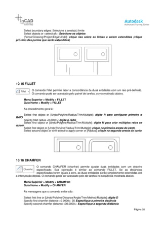 Select boundary edges: Selecione a aresta(s) limite
Select objects or <select all>:
[Fence/Crossing/Project/Edge/Undo]:
próximo das pontas que serão extendidas)
10.15 FILLET
O comando Fillet permite fazer a concordância de duas entidades com um raio pré
O comando pode ser acessado pelo painel de tarefas, como mostrado abaixo.
Menu Superior > Modify > FILLET
Guia Home > Modify > FILLET
As procedimento geral é:
Select first object or [Undo/Polyline/Radius/Trim/Multiple]:
RAIO
Specify fillet radius <0.2000>:
Select first object or [Undo/Polyline/Radius/Trim/Multiple]:
quiser
Select first object or [Undo/Polyline/Radius/Trim/Multiple]:
Select second object or shift-
10.16 CHAMFER
O comando CHAMFER (chanfrar) permite ajustar
especificado. Sua operação é similar ao comando FILLET. Se as distâncias
especificadas forem iguais a zero, as duas entidades serão simplesmente estendidas até
a intersecção destas. O comando pode ser acessado pelo de tarefas
Menu Superior > Modify > CHAMFER
Guia Home > Modify > CHAMFER
As mensagens que o comando exibe são:
Select first line or [Undo/Polyline/Distance/Angle/Trim/Method/Multiple]:
Specify first chamfer distance <
Specify second chamfer distance <30.0000>:
Selecione a aresta(s) limite
Select objects or <select all>: Selecione os objetos
[Fence/Crossing/Project/Edge/Undo]: clique nas sobre as linhas a serem extendidas (clique
próximo das pontas que serão extendidas)
Fillet permite fazer a concordância de duas entidades com um raio pré
O comando pode ser acessado pelo painel de tarefas, como mostrado abaixo.
> FILLET
> FILLET
object or [Undo/Polyline/Radius/Trim/Multiple]: digite R para configurar primeiro o
ecify fillet radius <0.2000>: digite o radio
Select first object or [Undo/Polyline/Radius/Trim/Multiple]: digite M para criar múltiplos raios se
object or [Undo/Polyline/Radius/Trim/Multiple]: clique na primeira aresta do canto
-select to apply corner or [Radius]: clique na segunda aresta do canto
O comando CHAMFER (chanfrar) permite ajustar duas entidades com um chanfro
especificado. Sua operação é similar ao comando FILLET. Se as distâncias
especificadas forem iguais a zero, as duas entidades serão simplesmente estendidas até
a intersecção destas. O comando pode ser acessado pelo de tarefas na seqüência mostrada abaixo.
> CHAMFER
> CHAMFER
As mensagens que o comando exibe são:
Select first line or [Undo/Polyline/Distance/Angle/Trim/Method/Multiple]: digite D
Specify first chamfer distance <0.0000>: 30 Especifique a primeira distância
Specify second chamfer distance <30.0000>: Especifique a segunda distância
Página 38
clique nas sobre as linhas a serem extendidas (clique
Fillet permite fazer a concordância de duas entidades com um raio pré-definido.
O comando pode ser acessado pelo painel de tarefas, como mostrado abaixo.
digite R para configurar primeiro o
digite M para criar múltiplos raios se
clique na primeira aresta do canto
clique na segunda aresta do canto
duas entidades com um chanfro
especificado. Sua operação é similar ao comando FILLET. Se as distâncias
especificadas forem iguais a zero, as duas entidades serão simplesmente estendidas até
na seqüência mostrada abaixo.
digite D
Especifique a primeira distância
Especifique a segunda distância
 