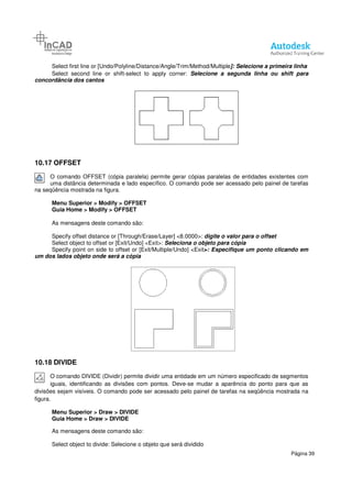 Select first line or [Undo/Polyline/Distance/Angle/Trim/Method/Multiple
Select second line or shift
concordância dos cantos
10.17 OFFSET
O comando OFFSET (cópia paralela) permite gerar cópias paralelas de entidades existentes com
uma distância determinada e lado específico. O
na seqüência mostrada na figura.
Menu Superior > Modify > OFFSET
Guia Home > Modify > OFFSET
As mensagens deste comando são:
Specify offset distance or [Through/Erase/Layer] <8.0000>:
Select object to offset or [Exit/Undo] <Exit>:
Specify point on side to offset or [Exit/Multiple/Undo]
um dos lados objeto onde será a cópia
10.18 DIVIDE
O comando DIVIDE (Dividir) permite dividir uma entidade em um número especificado de segmentos
iguais, identificando as divisões com pontos. Deve
divisões sejam visíveis. O comando pode ser acessado pelo painel
figura.
Menu Superior > Draw > DIVIDE
Guia Home > Draw > DIVIDE
As mensagens deste comando são:
Select object to divide: Selecione o objeto que será dividido
Select first line or [Undo/Polyline/Distance/Angle/Trim/Method/Multiple]: Selecione a primeira linha
Select second line or shift-select to apply corner: Selecione a segunda linha ou shi
O comando OFFSET (cópia paralela) permite gerar cópias paralelas de entidades existentes com
uma distância determinada e lado específico. O comando pode ser acessado pelo painel de tarefas
> OFFSET
> OFFSET
As mensagens deste comando são:
Specify offset distance or [Through/Erase/Layer] <8.0000>: digite o valor para o offset
Select object to offset or [Exit/Undo] <Exit>: Seleciona o objeto para cópia
Specify point on side to offset or [Exit/Multiple/Undo] <Exit>: Especifique um ponto clicando em
será a cópia
O comando DIVIDE (Dividir) permite dividir uma entidade em um número especificado de segmentos
iguais, identificando as divisões com pontos. Deve-se mudar a aparência do ponto para que as
divisões sejam visíveis. O comando pode ser acessado pelo painel de tarefas na seqüência mostrada na
> DIVIDE
> DIVIDE
As mensagens deste comando são:
Selecione o objeto que será dividido
Página 39
]: Selecione a primeira linha
Selecione a segunda linha ou shift para
O comando OFFSET (cópia paralela) permite gerar cópias paralelas de entidades existentes com
comando pode ser acessado pelo painel de tarefas
para o offset
Especifique um ponto clicando em
O comando DIVIDE (Dividir) permite dividir uma entidade em um número especificado de segmentos
se mudar a aparência do ponto para que as
de tarefas na seqüência mostrada na
 