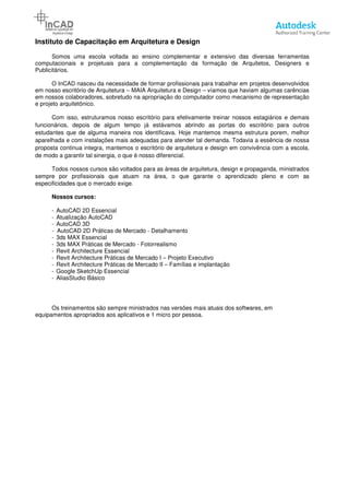 Instituto de Capacitação em Arquitetura e Design
Somos uma escola voltada ao ensino complementar e extensivo das diversas ferramentas
computacionais e projetuais para a complementação da formação de Arquitetos, Designers e
Publicitários.
O InCAD nasceu da necessidade de formar profissionais para trabalh
em nosso escritório de Arquitetura
em nossos colaboradores, sobretudo na apropriação do computador como mecanismo de representação
e projeto arquitetônico.
Com isso, estruturamos nosso escritório para efetivamente treinar nossos estagiários e demais
funcionários, depois de algum tempo já estávamos abrindo as portas do escritório para outros
estudantes que de alguma maneira nos identificava. Hoje mantemos mesm
aparelhada e com instalações mais adequadas para atender tal demanda. Todavia a essência de nossa
proposta continua integra, mantemos o escritório de arquitetura e design em convivência com a escola,
de modo a garantir tal sinergia, o que é nosso diferencial.
Todos nossos cursos são voltados para as áreas de arquitetura, design e propaganda, ministrados
sempre por profissionais que atuam na área, o que garante o aprendizado pleno e com as
especificidades que o mercado exige
Nossos cursos:
- AutoCAD 2D Essencial
- Atualização AutoCAD
- AutoCAD 3D
- AutoCAD 2D Práticas de Mercado
- 3ds MAX Essencial
- 3ds MAX Práticas de Mercado
- Revit Architecture Essencial
- Revit Architecture Práticas de Mercado I
- Revit Architecture Práticas de Mercado I
- Google SketchUp Essencial
- AliasStudio Básico
Os treinamentos são sempre ministrados nas versões mais atuais dos softwares, em
equipamentos apropriados aos aplicativos e 1 micro por pessoa.
Instituto de Capacitação em Arquitetura e Design
Somos uma escola voltada ao ensino complementar e extensivo das diversas ferramentas
computacionais e projetuais para a complementação da formação de Arquitetos, Designers e
O InCAD nasceu da necessidade de formar profissionais para trabalhar em projetos desenvolvidos
em nosso escritório de Arquitetura – MAIA Arquitetura e Design – víamos que haviam algumas carências
em nossos colaboradores, sobretudo na apropriação do computador como mecanismo de representação
Com isso, estruturamos nosso escritório para efetivamente treinar nossos estagiários e demais
funcionários, depois de algum tempo já estávamos abrindo as portas do escritório para outros
estudantes que de alguma maneira nos identificava. Hoje mantemos mesma estrutura porem, melhor
aparelhada e com instalações mais adequadas para atender tal demanda. Todavia a essência de nossa
proposta continua integra, mantemos o escritório de arquitetura e design em convivência com a escola,
a, o que é nosso diferencial.
Todos nossos cursos são voltados para as áreas de arquitetura, design e propaganda, ministrados
sempre por profissionais que atuam na área, o que garante o aprendizado pleno e com as
especificidades que o mercado exige.
AutoCAD 2D Práticas de Mercado - Detalhamento
Práticas de Mercado - Fotorrealismo
Essencial
Revit Architecture Práticas de Mercado I – Projeto Executivo
Revit Architecture Práticas de Mercado II – Famílias e implantação
Google SketchUp Essencial
Os treinamentos são sempre ministrados nas versões mais atuais dos softwares, em
equipamentos apropriados aos aplicativos e 1 micro por pessoa.
Página 4
Somos uma escola voltada ao ensino complementar e extensivo das diversas ferramentas
computacionais e projetuais para a complementação da formação de Arquitetos, Designers e
ar em projetos desenvolvidos
víamos que haviam algumas carências
em nossos colaboradores, sobretudo na apropriação do computador como mecanismo de representação
Com isso, estruturamos nosso escritório para efetivamente treinar nossos estagiários e demais
funcionários, depois de algum tempo já estávamos abrindo as portas do escritório para outros
a estrutura porem, melhor
aparelhada e com instalações mais adequadas para atender tal demanda. Todavia a essência de nossa
proposta continua integra, mantemos o escritório de arquitetura e design em convivência com a escola,
Todos nossos cursos são voltados para as áreas de arquitetura, design e propaganda, ministrados
sempre por profissionais que atuam na área, o que garante o aprendizado pleno e com as
Os treinamentos são sempre ministrados nas versões mais atuais dos softwares, em
 