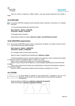 Enter the number of segments or [Block]:
objeto.
10.19 EXPLODE
O comando EXPLODE (explodir) permite decompor blocos, polilinhas e dimensões, em entidades
individuais.
O comando pode acessado das seguintes formas:
Menu Superior > Modify > EXPLODE
Guia Home > Modify > EXPLODE
A mensagem deste comando é:
Select objects: Selecione o objeto:
10.20 LENGTHEN (comprimento)
O comando LENGHTEN permite mudar o comprimento de objetos e de ângulo incluso de arcos.
Este comando não afeta objetos fechados
Menu Superior > Modify > LENGHTEN
Guia Home > Modify > LENGHTEN
As mensagens deste comando são as seguintes:
Select an object or [Delta/Percent/Total/Dynamic]:
Você pode estabelecer primeiro, qual dos métodos será usado para mudar o comprimento do objeto
ou, selecionar o objeto e na seqüência definir o método a ser usado.
Delta: muda o comprimento do
Percent: muda o comprimento do objeto por uma porcentagem especificada do comprimento total
do objeto.
Total: muda o comprimento do objeto atual, especificando o comprimento total absoluto a partir de
um ponto final no objeto.
Dynamic: muda o comprimento do objeto de forma dinâmica, arrastando com o mouse.
10.21 BLEND
O recurso Blend
segmento criando sempre curvas tangenciais entre dois segmentos separados.
Procedimento:
Select first object or [CONtinuity]:
Select second object: selecione o
Enter the number of segments or [Block]: digite o valor para quantas segmentos sera dividido o
O comando EXPLODE (explodir) permite decompor blocos, polilinhas e dimensões, em entidades
O comando pode acessado das seguintes formas:
> EXPLODE
> EXPLODE
A mensagem deste comando é:
Select objects: Selecione o objeto: selecione o objeto / tecle ENTER para finalizar
LENGTHEN (comprimento)
O comando LENGHTEN permite mudar o comprimento de objetos e de ângulo incluso de arcos.
Este comando não afeta objetos fechados
> LENGHTEN
> LENGHTEN
As mensagens deste comando são as seguintes:
object or [Delta/Percent/Total/Dynamic]: selecione o objeto
Você pode estabelecer primeiro, qual dos métodos será usado para mudar o comprimento do objeto
ou, selecionar o objeto e na seqüência definir o método a ser usado.
Delta: muda o comprimento do objeto por um incremento especificado.
Percent: muda o comprimento do objeto por uma porcentagem especificada do comprimento total
Total: muda o comprimento do objeto atual, especificando o comprimento total absoluto a partir de
Dynamic: muda o comprimento do objeto de forma dinâmica, arrastando com o mouse.
O recurso Blend foi inserido na nova versão 2012. A proposta é criar um novo
segmento criando sempre curvas tangenciais entre dois segmentos separados.
Procedimento:
first object or [CONtinuity]: selecione o segmento da esquerda
selecione o segmento da direita
Página 40
digite o valor para quantas segmentos sera dividido o
O comando EXPLODE (explodir) permite decompor blocos, polilinhas e dimensões, em entidades
selecione o objeto / tecle ENTER para finalizar
O comando LENGHTEN permite mudar o comprimento de objetos e de ângulo incluso de arcos.
Você pode estabelecer primeiro, qual dos métodos será usado para mudar o comprimento do objeto
Percent: muda o comprimento do objeto por uma porcentagem especificada do comprimento total
Total: muda o comprimento do objeto atual, especificando o comprimento total absoluto a partir de
Dynamic: muda o comprimento do objeto de forma dinâmica, arrastando com o mouse.
foi inserido na nova versão 2012. A proposta é criar um novo
segmento criando sempre curvas tangenciais entre dois segmentos separados.
 
