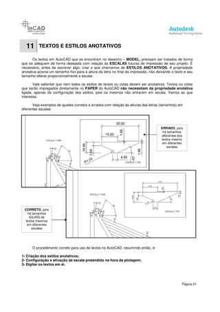 11 TEXTOS E ESTILOS ANOTATIVOS
Os textos em AutoCAD que se encontram no desenho
que se adequem de forma desejada com relação
necessário, antes de escrever algo, criar o que chamamos de
anotativa aciona um tamanho fixo para a altura da letra no final da impressão, não deixando o texto e seu
tamanho alterar proporcionalmente a escala.
Vale salientar que nem todos os estilos de textos ou cotas devem ser anotativos. Textos ou cotas
que serão impregados diretamente no
ligada, apenas da configuração dos estilos, pois os mesmos não entraram em escala. Vamos ao que
interessa.
Veja exemplos de ajustes corretos
diferentes escalas:
O procedimento correto para
1- Criação dos estilos anotativos;
2- Configuração e ativação da escala pretendida na hora da plotagem;
3- Digitar os textos em si.
CORRETO, pois
há tamanhos
IGUAIS de
textos mesmos
em diferentes
escalas
E ESTILOS ANOTATIVOS
CAD que se encontram no desenho – MODEL, precisam ser tratados de forma
que se adequem de forma desejada com relação às ESCALAS futuras de impressão de seu projeto. É
necessário, antes de escrever algo, criar o que chamamos de ESTILOS ANOTATIVOS.
anotativa aciona um tamanho fixo para a altura da letra no final da impressão, não deixando o texto e seu
proporcionalmente a escala.
Vale salientar que nem todos os estilos de textos ou cotas devem ser anotativos. Textos ou cotas
que serão impregados diretamente no PAPER do AutoCAD não necessitam da propriedade anotativa
ligada, apenas da configuração dos estilos, pois os mesmos não entraram em escala. Vamos ao que
ajustes corretos e errados com relação às alturas das letras (tamanhos) em
O procedimento correto para uso de textos no AutoCAD, resumindo então, é:
anotativos;
Configuração e ativação da escala pretendida na hora da plotagem;
Página 41
precisam ser tratados de forma
futuras de impressão de seu projeto. É
ESTILOS ANOTATIVOS. A propriedade
anotativa aciona um tamanho fixo para a altura da letra no final da impressão, não deixando o texto e seu
Vale salientar que nem todos os estilos de textos ou cotas devem ser anotativos. Textos ou cotas
não necessitam da propriedade anotativa
ligada, apenas da configuração dos estilos, pois os mesmos não entraram em escala. Vamos ao que
s alturas das letras (tamanhos) em
uso de textos no AutoCAD, resumindo então, é:
ERRADO, pois
há tamanhos
diferentes dos
textos mesmo
em diferentes
escalas
 