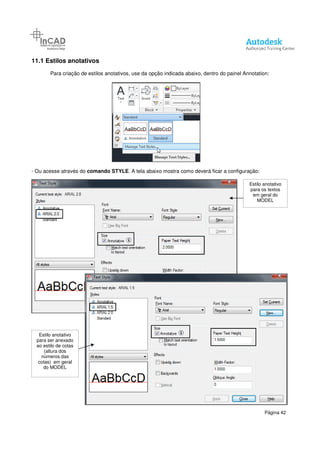11.1 Estilos anotativos
Para criação de estilos anotativos, use da opção indicada abaixo, dentro do painel Annotation:
- Ou acesse através do comando STYLE
Estilo anotativo
para ser anexado
ao estilo de cotas
(altura dos
números das
cotas) em geral
do MODEL
Para criação de estilos anotativos, use da opção indicada abaixo, dentro do painel Annotation:
STYLE. A tela abaixo mostra como deverá ficar a configuração:
Página 42
Para criação de estilos anotativos, use da opção indicada abaixo, dentro do painel Annotation:
mostra como deverá ficar a configuração:
Estilo anotativo
para os textos
em geral do
MODEL
 