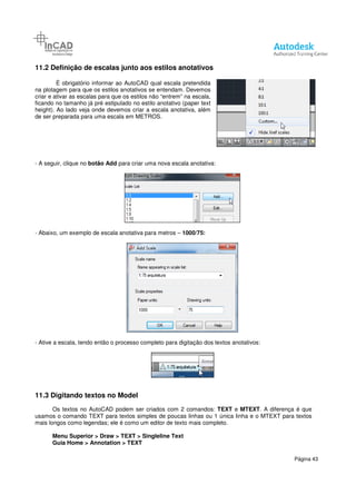 11.2 Definição de escalas junto aos estilos anotativos
É obrigatório informar ao AutoCAD qual escala pretendida
na plotagem para que os estilos anotativos
criar e ativar as escalas para que os estilos não “entrem” na escala,
ficando no tamanho já pré estipulado no estilo anotativo (paper text
height). Ao lado veja onde devemos criar a escala anotativa, além
de ser preparada para uma escala em METROS.
- A seguir, clique no botão Add para criar uma nova escala anotativa:
- Abaixo, um exemplo de escala anotativa para metros
- Ative a escala, tendo então o processo completo para digitação dos textos anotativos:
11.3 Digitando textos no Model
Os textos no AutoCAD podem ser criados com 2 comandos
usamos o comando TEXT para textos simples de poucas linhas ou 1 única linha e o MTEXT para textos
mais longos como legendas; ele é como u
Menu Superior > Draw > TEXT >
Guia Home > Annotation > TEXT
junto aos estilos anotativos
É obrigatório informar ao AutoCAD qual escala pretendida
na plotagem para que os estilos anotativos se entendam. Devemos
criar e ativar as escalas para que os estilos não “entrem” na escala,
ficando no tamanho já pré estipulado no estilo anotativo (paper text
height). Ao lado veja onde devemos criar a escala anotativa, além
ala em METROS.
para criar uma nova escala anotativa:
Abaixo, um exemplo de escala anotativa para metros – 1000/75:
Ative a escala, tendo então o processo completo para digitação dos textos anotativos:
Digitando textos no Model
Os textos no AutoCAD podem ser criados com 2 comandos: TEXT e MTEXT
usamos o comando TEXT para textos simples de poucas linhas ou 1 única linha e o MTEXT para textos
mais longos como legendas; ele é como um editor de texto mais completo.
> TEXT > Singleline Text
> TEXT
Página 43
Ative a escala, tendo então o processo completo para digitação dos textos anotativos:
MTEXT. A diferença é que
usamos o comando TEXT para textos simples de poucas linhas ou 1 única linha e o MTEXT para textos
 