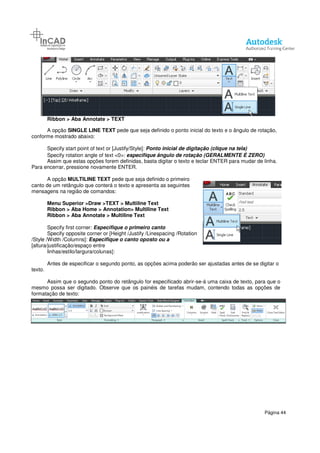 Ribbon > Aba Annotate > TEXT
A opção SINGLE LINE TEXT
conforme mostrado abaixo:
Specify start point of text or [Justify/Style]:
Specify rotation angle of text <0>:
Assim que estas opções forem definidas, basta digitar o texto e teclar ENTER para mudar de linha.
Para encerrar, pressione novamente
A opção MULTILINE TEXT pede que seja definido o primeiro
canto de um retângulo que conterá o texto e apresenta as
mensagens na região de comandos:
Menu Superior >Draw >TEXT
Ribbon > Aba Home > Annotation> Multiline Text
Ribbon > Aba Annotate > Multiline Text
Specify first corner: Especifique
Specify opposite corner or [Height /Justify /Linespacing /Rotation
/Style /Width /Columns]: Especifique o canto oposto ou a
[altura/justificação/espaço entre
linhas/estilo/largura/colunas]:
Antes de especificar o segundo ponto, as opções acima poderão ser ajustadas antes de se dig
texto.
Assim que o segundo ponto do retângulo for especificado abrir
mesmo possa ser digitado. Observe que os painéis de tarefas mudam, contendo todas as opções de
formatação de texto:
Aba Annotate > TEXT
SINGLE LINE TEXT pede que seja definido o ponto inicial do texto e o ângulo de rotação,
Specify start point of text or [Justify/Style]: Ponto inicial de digitação (clique na tela)
Specify rotation angle of text <0>: especifique ângulo de rotação (GERALMENTE É ZERO)
Assim que estas opções forem definidas, basta digitar o texto e teclar ENTER para mudar de linha.
novamente ENTER.
pede que seja definido o primeiro
canto de um retângulo que conterá o texto e apresenta as seguintes
mensagens na região de comandos:
TEXT > Multiline Text
Aba Home > Annotation> Multiline Text
Aba Annotate > Multiline Text
Especifique o primeiro canto
[Height /Justify /Linespacing /Rotation
Especifique o canto oposto ou a
linhas/estilo/largura/colunas]:
Antes de especificar o segundo ponto, as opções acima poderão ser ajustadas antes de se dig
Assim que o segundo ponto do retângulo for especificado abrir-se-á uma caixa de texto, para que o
mesmo possa ser digitado. Observe que os painéis de tarefas mudam, contendo todas as opções de
Página 44
pede que seja definido o ponto inicial do texto e o ângulo de rotação,
de digitação (clique na tela)
(GERALMENTE É ZERO)
Assim que estas opções forem definidas, basta digitar o texto e teclar ENTER para mudar de linha.
Antes de especificar o segundo ponto, as opções acima poderão ser ajustadas antes de se digitar o
á uma caixa de texto, para que o
mesmo possa ser digitado. Observe que os painéis de tarefas mudam, contendo todas as opções de
 