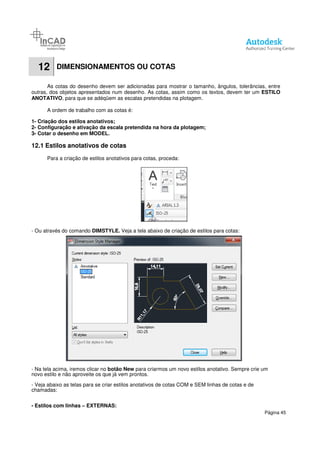12 DIMENSIONAMENTOS OU
As cotas do desenho devem ser ad
outras, dos objetos apresentados num desenho.
ANOTATIVO, para que se adéqüem as escalas pretendidas na plotagem.
A ordem de trabalho com as cotas é:
1- Criação dos estilos anotativos;
2- Configuração e ativação da escala pretendida na hora da plotagem;
3- Cotar o desenho em MODEL.
12.1 Estilos anotativos de cotas
Para a criação de estilos anotativos para cotas, proceda:
- Ou através do comando DIMSTYLE.
- Na tela acima, iremos clicar no botão New
novo estilo e não aproveite os que já vem prontos.
- Veja abaixo as telas para se criar estilos anotativos de cotas COM e SEM linhas de cotas e de
chamadas:
- Estilos com linhas – EXTERNAS:
DIMENSIONAMENTOS OU COTAS
As cotas do desenho devem ser adicionadas para mostrar o tamanho, ângulos, tolerâncias, entre
outras, dos objetos apresentados num desenho. As cotas, assim como os textos, devem ter um
, para que se adéqüem as escalas pretendidas na plotagem.
A ordem de trabalho com as cotas é:
Criação dos estilos anotativos;
Configuração e ativação da escala pretendida na hora da plotagem;
cotas
Para a criação de estilos anotativos para cotas, proceda:
DIMSTYLE. Veja a tela abaixo de criação de estilos para cotas:
botão New para criarmos um novo estilos anotativo. Sempre crie um
novo estilo e não aproveite os que já vem prontos.
Veja abaixo as telas para se criar estilos anotativos de cotas COM e SEM linhas de cotas e de
EXTERNAS:
Página 45
cionadas para mostrar o tamanho, ângulos, tolerâncias, entre
As cotas, assim como os textos, devem ter um ESTILO
Veja a tela abaixo de criação de estilos para cotas:
estilos anotativo. Sempre crie um
Veja abaixo as telas para se criar estilos anotativos de cotas COM e SEM linhas de cotas e de
 