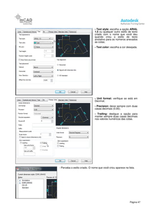 - Text style: escolha a opção
1.5 ou qualquer outro estilo de texto
criado com o nome que você deu
quando criou o estilo de texto
anotativo para os números anexados
as cotas;
- Text color: escolha a cor desejada.
- Unit format:
Decimal;
- Precision: deixe sempre com duas
casas decimais (0.00);
- Trailing: desligue a opção para
manter sempre duas casas decimais
nos valores numéricos das cotas.
- Perceba o estilo criado. O nome que você criou aparece na lista.
Página 47
escolha a opção ARIAL
ou qualquer outro estilo de texto
criado com o nome que você deu
quando criou o estilo de texto
anotativo para os números anexados
escolha a cor desejada.
Unit format: verifique se está em
deixe sempre com duas
casas decimais (0.00);
desligue a opção para
manter sempre duas casas decimais
nos valores numéricos das cotas.
nome que você criou aparece na lista.
 