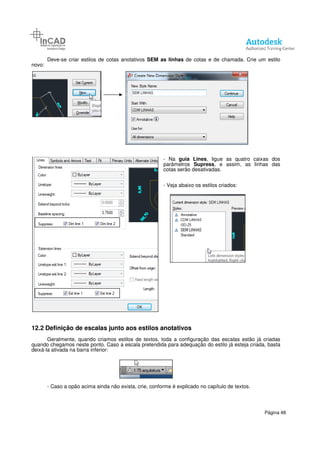 Deve-se criar estilos de cotas anotativos
novo:
12.2 Definição de escalas junto aos estilos anotativos
Geralmente, quando criamos
quando chegamos neste ponto. Caso a escala pretendida para adequação do estilo já esteja criada, basta
deixá-la ativada na barra inferior:
- Caso a opão acima ainda não exista, crie, conforme é explicado no capítulo de textos.
se criar estilos de cotas anotativos SEM as linhas de cotas e de chamada. Crie um estilo
- Na guia Lines, ligue as quatro caixas dos
parâmetros Supress, e assim, as linhas
cotas serão desativadas.
- Veja abaixo os estilos criados:
Definição de escalas junto aos estilos anotativos
Geralmente, quando criamos estilos de textos, toda a configuração das escalas estão
quando chegamos neste ponto. Caso a escala pretendida para adequação do estilo já esteja criada, basta
Caso a opão acima ainda não exista, crie, conforme é explicado no capítulo de textos.
Página 48
de cotas e de chamada. Crie um estilo
, ligue as quatro caixas dos
, e assim, as linhas das
Veja abaixo os estilos criados:
estilos de textos, toda a configuração das escalas estão já criadas
quando chegamos neste ponto. Caso a escala pretendida para adequação do estilo já esteja criada, basta
Caso a opão acima ainda não exista, crie, conforme é explicado no capítulo de textos.
 