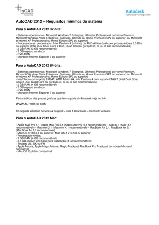 AutoCAD 2012 – Requisitos
Para o AutoCAD 2012 32-bits:
- Sistemas operacionais: Microsoft Windows 7 Enterprise, Ultimate, Professional ou Home Premium,
Microsoft Windows Vista Enterprise, Business, Ultimate
Windows XP Professional ou Home Editon (SP3 ou superior)
- Processadores: processador Intel Pentium 4 (mínimo) ou AMD Athlon dual
ou superior (Intel Dual Core, Core 2 Duo, Quad Co
- 2 GB RAM (3 GB recomendável)
- 2 GB espaço em disco
- DVD-ROM
- Microsoft Internet Explorer 7 ou superior
-
Para o AutoCAD 2012 64-bits:
- Sistemas operacionais: Microsoft Windows 7 Enterprise, Ultimate,
Microsoft Windows Vista Enterprise, Business, Ultimate ou Home Premium (SP2 ou superior) ou Microsoft
Windows XP Professional ou Home Editon (SP2 ou superior)
- Intel Xeon com suporte EM64T, AMD Athlon 64, Intel Pentium 4 com
Core 2 Duo, Quad Core ou geração i3, i5, ou i7 são recomendáveis)
- 2 GB RAM (4 GB recomendável)
- 2 GB espaço em disco
- DVD-ROM
- Microsoft Internet Explorer 7 ou superior
Para certificar das placas gráficas que tem suporte da Autodesk veja no link:
WWW.AUTODESK.COM
Em seguida selecione Services & Support > Data & Downloads > Certified Hardware
Para o AutoCAD 2012 Mac:
- Apple Mac Pro 4,1, Apple Mac Pro 5,1 (Apple Mac Pro 6,1 recomendável)
recomendável) – Mac mini 3,1 (Mac mini 4,1 recomendável)
(MacBook Air 7,1 recomendável)
- Mac OS X v10.6.4 ou superior, Mac OS
- Processador 64bits;
- 3 GB RAM (4 GB recomendável)
- 2,5 GB espaço em disco para instalação (3 GB recomendável)
- Teclado US, UK ou FR
- Apple Mouse, Apple Magic Mouse, Magic Trackpad, MacBook Pro Trackpad ou mouse Microsoft
compatível
- Mac OS X plotter compatível
Requisitos mínimos do sistema
bits:
Sistemas operacionais: Microsoft Windows 7 Enterprise, Ultimate, Professional ou Home Premium,
Microsoft Windows Vista Enterprise, Business, Ultimate ou Home Premium (SP2 ou superior) ou Microsoft
Windows XP Professional ou Home Editon (SP3 ou superior)
Processadores: processador Intel Pentium 4 (mínimo) ou AMD Athlon dual-core, processadores 3.0 Ghz
ou superior (Intel Dual Core, Core 2 Duo, Quad Core ou geração i3, i5, ou i7 são recomendáveis)
Microsoft Internet Explorer 7 ou superior
bits:
Sistemas operacionais: Microsoft Windows 7 Enterprise, Ultimate, Professional ou Home Premium,
Microsoft Windows Vista Enterprise, Business, Ultimate ou Home Premium (SP2 ou superior) ou Microsoft
Windows XP Professional ou Home Editon (SP2 ou superior)
Intel Xeon com suporte EM64T, AMD Athlon 64, Intel Pentium 4 com suporte EM64T (Intel Dual Core,
Core 2 Duo, Quad Core ou geração i3, i5, ou i7 são recomendáveis)
Microsoft Internet Explorer 7 ou superior
Para certificar das placas gráficas que tem suporte da Autodesk veja no link:
Services & Support > Data & Downloads > Certified Hardware
Apple Mac Pro 4,1, Apple Mac Pro 5,1 (Apple Mac Pro 6,1 recomendável) – iMac 8,1 (iMac11,1
Mac mini 3,1 (Mac mini 4,1 recomendável) – MacBook Air 2,1, MacBook Air 5,1
Mac OS X v10.6.4 ou superior, Mac OS X v10.5.8 ou superior
2,5 GB espaço em disco para instalação (3 GB recomendável)
Apple Mouse, Apple Magic Mouse, Magic Trackpad, MacBook Pro Trackpad ou mouse Microsoft
Página 5
Sistemas operacionais: Microsoft Windows 7 Enterprise, Ultimate, Professional ou Home Premium,
ou Home Premium (SP2 ou superior) ou Microsoft
core, processadores 3.0 Ghz
re ou geração i3, i5, ou i7 são recomendáveis)
Professional ou Home Premium,
Microsoft Windows Vista Enterprise, Business, Ultimate ou Home Premium (SP2 ou superior) ou Microsoft
suporte EM64T (Intel Dual Core,
iMac 8,1 (iMac11,1
MacBook Air 2,1, MacBook Air 5,1
Apple Mouse, Apple Magic Mouse, Magic Trackpad, MacBook Pro Trackpad ou mouse Microsoft
 