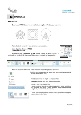 13 HACHURAS
13.1 HATCH
O comando HATCH (hachurar) permite hachurar regiões definidas de um desenho
A seleção deste comando é feita conforme mostrado abaixo.
Menu Superior >Draw > HATCH
Guia Home > HATCH
A interação com o comando HATCH
continuada na versão 2012, através da Ribbon
A seguir, as opções detalhadas sobre as opções oferecidas pelo recurso Hatch:
hachurar) permite hachurar regiões definidas de um desenho
A seleção deste comando é feita conforme mostrado abaixo.
> HATCH
comando HATCH é feita, a partir do AutoCAD 2011
através da Ribbon, como mostrado na figura abaixo:
A seguir, as opções detalhadas sobre as opções oferecidas pelo recurso Hatch:
Adicione uma nova área a ser preenchida, escolhendo esta opção e
clicando dentro desta área;
- Select: selecionar um objeto a ser preenchido;
- Remove: remover uma área que foi selecionada;
- recriar a área a ser preenchida;
- Ainda no painel Boundaries, clique para abrir o painel por inteiro
para encontrar esta opção. Ligada, podemos editar através de grips
a região de preenchimento da hachura;
- Painel que contem os tipos de hachuras ou preenchimentos para
uso com o comando Hatch;
Página 50
hachurar) permite hachurar regiões definidas de um desenho:
2011 e
A seguir, as opções detalhadas sobre as opções oferecidas pelo recurso Hatch:
Adicione uma nova área a ser preenchida, escolhendo esta opção e
selecionar um objeto a ser preenchido;
remover uma área que foi selecionada;
, clique para abrir o painel por inteiro
para encontrar esta opção. Ligada, podemos editar através de grips
Painel que contem os tipos de hachuras ou preenchimentos para
 