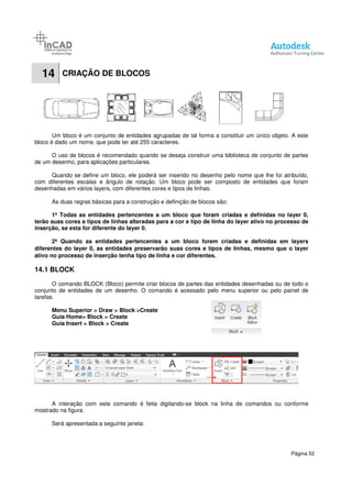 14 CRIAÇÃO DE BLOCOS
Um bloco é um conjunto de entidades agrupadas de tal forma a constituir um único objeto. A este
bloco é dado um nome, que pode ter até 255 caracteres.
O uso de blocos é recomendado quando se deseja construir uma biblioteca de conjunto de partes
de um desenho, para aplicações particulares.
Quando se define um bloco, ele poderá ser inserido no desenho pelo nome que lhe foi atribuído,
com diferentes escalas e ângulo de rotação. Um bloco pode ser composto de entidades que foram
desenhadas em vários layers, com diferentes cores e tipos de linhas.
As duas regras básicas para a construção e definição de blocos são:
1ª Todas as entidades pertencentes a um bloco que for
terão suas cores e tipos de linhas alteradas para a cor e tipo de linha do layer ativo no processo de
inserção, se esta for diferente do layer 0.
2ª Quando as entidades pertencentes a um bloco forem criadas e definidas e
diferentes do layer 0, as entidades preservarão suas cores e tipos de linhas, mesmo que o layer
ativo no processo de inserção tenha tipo de linha e cor diferentes.
14.1 BLOCK
O comando BLOCK (Bloco) permite criar blocos de partes das entidades desenhadas ou de todo o
conjunto de entidades de um desenho. O comando é acessado pelo menu superior ou pelo painel de
tarefas.
Menu Superior > Draw > Block
Guia Home> Block > Create
Guia Insert > Block > Create
A interação com este comando é feita digitando
mostrado na figura.
Será apresentada a seguinte janela:
CRIAÇÃO DE BLOCOS
Um bloco é um conjunto de entidades agrupadas de tal forma a constituir um único objeto. A este
bloco é dado um nome, que pode ter até 255 caracteres.
blocos é recomendado quando se deseja construir uma biblioteca de conjunto de partes
de um desenho, para aplicações particulares.
Quando se define um bloco, ele poderá ser inserido no desenho pelo nome que lhe foi atribuído,
o de rotação. Um bloco pode ser composto de entidades que foram
desenhadas em vários layers, com diferentes cores e tipos de linhas.
As duas regras básicas para a construção e definição de blocos são:
1ª Todas as entidades pertencentes a um bloco que foram criadas e definidas no layer 0,
terão suas cores e tipos de linhas alteradas para a cor e tipo de linha do layer ativo no processo de
inserção, se esta for diferente do layer 0.
2ª Quando as entidades pertencentes a um bloco forem criadas e definidas e
diferentes do layer 0, as entidades preservarão suas cores e tipos de linhas, mesmo que o layer
ativo no processo de inserção tenha tipo de linha e cor diferentes.
O comando BLOCK (Bloco) permite criar blocos de partes das entidades desenhadas ou de todo o
conjunto de entidades de um desenho. O comando é acessado pelo menu superior ou pelo painel de
> Block >Create
Create
Create
A interação com este comando é feita digitando-se block na linha de comandos ou conforme
Será apresentada a seguinte janela:
Página 52
Um bloco é um conjunto de entidades agrupadas de tal forma a constituir um único objeto. A este
blocos é recomendado quando se deseja construir uma biblioteca de conjunto de partes
Quando se define um bloco, ele poderá ser inserido no desenho pelo nome que lhe foi atribuído,
o de rotação. Um bloco pode ser composto de entidades que foram
am criadas e definidas no layer 0,
terão suas cores e tipos de linhas alteradas para a cor e tipo de linha do layer ativo no processo de
2ª Quando as entidades pertencentes a um bloco forem criadas e definidas em layers
diferentes do layer 0, as entidades preservarão suas cores e tipos de linhas, mesmo que o layer
O comando BLOCK (Bloco) permite criar blocos de partes das entidades desenhadas ou de todo o
conjunto de entidades de um desenho. O comando é acessado pelo menu superior ou pelo painel de
se block na linha de comandos ou conforme
 