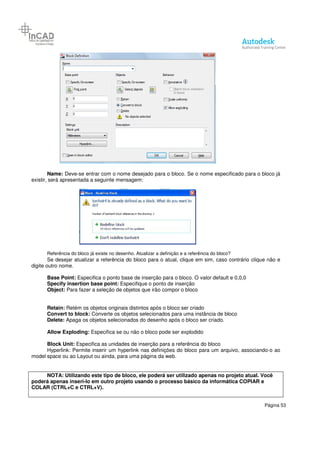 Página 53
Name: Deve-se entrar com o nome desejado para o bloco. Se o nome especificado para o bloco já
existir, será apresentada a seguinte mensagem:
Referência do bloco já existe no desenho. Atualizar a definição e a referência do bloco?
Se desejar atualizar a referência do bloco para o atual, clique em sim, caso contrário clique não e
digite outro nome.
Base Point: Especifica o ponto base de inserção para o bloco. O valor default e 0,0,0
Specify insertion base point: Especifique o ponto de inserção
Object: Para fazer a seleção de objetos que irão compor o bloco
Retain: Retém os objetos originais distintos após o bloco ser criado
Convert to block: Converte os objetos selecionados para uma instância de bloco
Delete: Apaga os objetos selecionados do desenho após o bloco ser criado.
Allow Exploding: Especifica se ou não o bloco pode ser explodido
Block Unit: Especifica as unidades de inserção para a referência do bloco
Hyperlink: Permite inserir um hyperlink nas definições do bloco para um arquivo, associando-o ao
model space ou ao Layout ou ainda, para uma página da web.
NOTA: Utilizando este tipo de bloco, ele poderá ser utilizado apenas no projeto atual. Você
poderá apenas inseri-lo em outro projeto usando o processo básico da informática COPIAR e
COLAR (CTRL+C e CTRL+V).
 