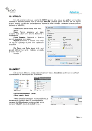 Página 54
14.2 WBLOCK
Foi visto anteriormente que o comando BLOCK permite criar blocos que podem ser inseridos
somente no desenho corrente. Com o comando WBLOCK, pode-se gravar um bloco em um arquivo
externo, e assim, utilizá-lo em outros desenhos. A interação deste comando é feita pela linha de comando
digitando-se WBLOCK:
Será exibida a tela de diálogo Write Block.
Source
Block: Permite selecionar um bloco
existente para salvar como arquivo. Selecione o
nome na lista.
Entire Drawing: Selecione o desenho
corrente para salvar como bloco.
Objects: Selecione os objetos para salvar
um arquivo. Especifique o ponto base e selecione
os objetos.
File Name and Path: pasta onde será
gravado o bloco Insert Units - medida a ser usada
quando o bloco for
inserido.
14.3 INSERT
Este comando utilizamos para que possamos inserir blocos. Estes blocos podem ser os que foram
criados através do comando BLOCK ou WBLOCK.
ou
- Ribbon > Painel Block > Insert
- Menu Insert > Block
- Utilize a lista de nomes para inserir (caso tenha já
tenha inserido o mesmo bloco ou criado através do
comando BLOCK ou busque um bloco criado com o
comando WBLOCK através do botão Browse...
 