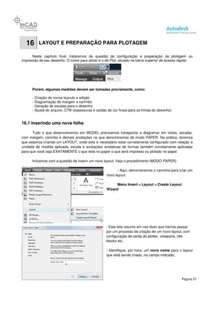 Página 57
16 LAYOUT E PREPARAÇÃO PARA PLOTAGEM
Neste capítulo final, trataremos da questão de configuração e preparação da plotagem ou
impressão de seu desenho. O ícone para plotar é o de Plot, situado na barra superior de acesso rápido:
Porém, algumas medidas devem ser tomadas previamente, como:
- Criação de novos layouts e edição
- Diagramação de margem e carimbo
- Geração de escalas para o desenho
- Ajuste do arquivo .CTB (espessuras e saídas de cor finais para as linhas do desenho)
16.1 Inserindo uma nova folha
Tudo o que desenvolvemos em MODEL precisamos transportar e diagramar em vistas, escalas,
com margem, carimbo e demais anotações no que denominamos de modo PAPER. Na prática, dizemos
que estamos criando um LAYOUT, onde este é necessário estar corretamente configurado com relação a
unidade de medida aplicada, escala e anotações anotativas de formas também corretamente aplicadas
para que você veja EXATAMENTE o que está no paper o que será impresso ou plotado no papel.
Iniciamos com a questão de inserir um novo layout. Veja o procedimento (MODO PAPER):
- Aqui, demonstramos o caminho para criar um
novo layout:
Menu Insert > Layout > Create Layout
Wizard
- Esta tela resume em nos dizer que iremos passar
por um processo de criação de um novo layout, com
configuração de saída de plotter, viewports, title
blocks etc.
- Identifique, por hora, um novo nome para o layout
que está sendo criado, no campo indicado;
 