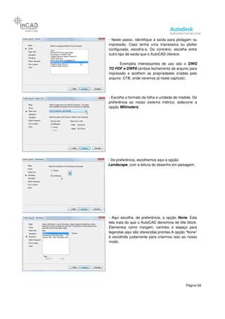 Página 58
- Neste passo, identifique a saída para plotagem ou
impressão. Caso tenha uma impressora ou plotter
configurada, escolha-a. Do contrário, escolha entre
outro tipo de saída que o AutoCAD oferece.
Exemplos interessantes de uso são o DWG
TO PDF e DWF6 (ambos fechamento de arquivo para
impressão e acolhem as propriedades criadas pelo
arquivo .CTB, onde veremos já neste capítulo);
- Escolha o formato da folha e unidade de medida. De
preferência ao nosso sistema métrico, selecione a
opção Milimeters;
- De preferência, escolhemos aqui a opção
Landscape, com a leitura do desenho em paisagem;
- Aqui escolha, de preferência, a opção None. Esta
tela trata do que o AutoCAD denomina de title block.
Elementos como margem, carimbo e espaço para
legendas aqui são oferecidas prontas.A opção “None”
é escolhida justamente para criarmos isso ao nosso
modo.
 