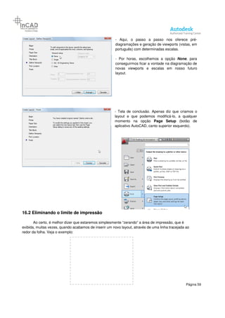 Página 59
- Aqui, o passo a passo nos oferece pré-
diagramações e geração de viewports (vistas, em
português) com determinadas escalas.
- Por horas, escolhemos a opção None, para
conseguirmos ficar a vontade na diagramação de
novas viewports e escalas em nosso futuro
layout.
- Tela de conclusão. Apenas diz que criamos o
layout e que podemos modificá-lo, a qualquer
momento na opção Page Setup (botão de
aplicativo AutoCAD, canto superior esquerdo).
16.2 Eliminando o limite de impressão
Ao certo, é melhor dizer que estaremos simplesmente “zerando” a área de impressão, que é
exibida, muitas vezes, quando acabamos de inserir um novo layout, através de uma linha tracejada ao
redor da folha. Veja o exemplo:
 