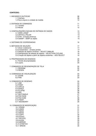 CONTEÚDO:
1. INICIANDO O AUTOCAD
1.1 Interface
1.2 Novo arquivo e unidade de medida
2. ENTRADA DE COMANDOS
2.1 Teclado
2.2 Mouse
3. CONFIGURAÇÕES INICIAIS DE ENTRADA DE DADOS
3.1 GRID e SNAP
3.2 ORTHO e POLAR
3.3 DYN – Entrada dinâmica
3.4 OSNAP – SNAP ao objeto
4. SISTEMAS DE COORDENADAS
5. MÉTODOS DE SELEÇÃO
5.1 Clicar e selecionar
5.2 Crosswindow – arrastar janelas
5.3 Seleção de objetos similares
5.4 Sobreposição de seleção de objetos
5.5 Criação de objetos a partir de ob
6. PROPRIEDADES DE DESENHO
6.1 Painéis de propriedades
6.2 Layers
7. COMANDOS DE REGENERAÇÃO DE TELA
7.1 REDRAW
7.2 REGEN
8. COMANDOS DE VISUALIZAÇÃO
8.1 ZOOM
8.2 PAN
9. COMANDOS DE DESENHO
9.1 LINE
9.2 POINT
9.3 CIRCLE
9.4 DONUT
9.5 ELLIPSE
9.6 ARC
9.7 RECTANGLE
9.8 POLYGON
9.9 POLYLINE
9.10 PEDIT
9.11 BOUNDARY
10. COMANDOS DE MODIFICAÇÃO
10.1 ERASE
10.2 UNDO
10.3 REDO
10.4 MOVE
10.5 COPY
10.6 SCALE
10.7 ROTATE
10.8 ALIGN
10.9 MIRROR
10.10 STRETCH
10.11 BREAK
o arquivo e unidade de medida
CONFIGURAÇÕES INICIAIS DE ENTRADA DE DADOS
Entrada dinâmica
SNAP ao objeto
SISTEMAS DE COORDENADAS
arrastar janelas
Seleção de objetos similares – SELECT SIMILAR
Sobreposição de seleção de objetos – SELECTION CYCLING
Criação de objetos a partir de objetos existentes – ADD SELECT
6. PROPRIEDADES DE DESENHO
6.1 Painéis de propriedades
MANDOS DE REGENERAÇÃO DE TELA
8. COMANDOS DE VISUALIZAÇÃO
0. COMANDOS DE MODIFICAÇÃO
Página 6
08
08
10
11
11
12
13
13
13
14
15
16
17
17
17
18
19
19
20
20
20
22
22
22
23
23
23
24
24
24
25
26
26
26
27
27
28
28
29
31
31
31
31
31
32
32
33
33
34
34
34
 