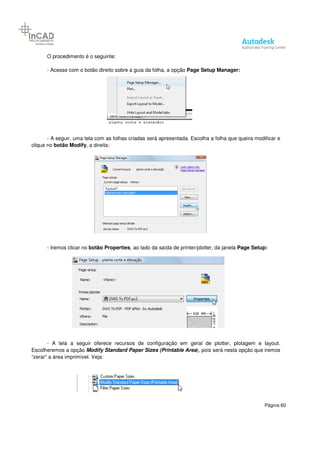 Página 60
O procedimento é o seguinte:
- Acesse com o botão direito sobre a guia da folha, a opção Page Setup Manager:
- A seguir, uma tela com as folhas criadas será apresentada. Escolha a folha que queira modificar e
clique no botão Modify, a direita:
- Iremos clicar no botão Properties, ao lado da saída de printer/plotter, da janela Page Setup:
- A tela a seguir oferece recursos de configuração em geral de plotter, plotagem e layout.
Escolheremos a opção Modify Standard Paper Sizes (Printable Area), pois será nesta opção que iremos
“zerar” a área imprimível. Veja:
 