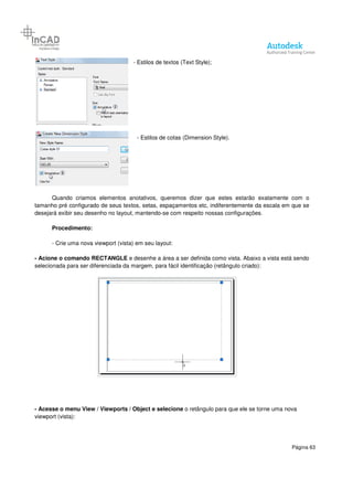 Página 63
- Estilos de textos (Text Style);
- Estilos de cotas (Dimension Style).
Quando criamos elementos anotativos, queremos dizer que estes estarão exatamente com o
tamanho pré configurado de seus textos, setas, espaçamentos etc, indiferentemente da escala em que se
desejará exibir seu desenho no layout, mantendo-se com respeito nossas configurações.
Procedimento:
- Crie uma nova viewport (vista) em seu layout:
- Acione o comando RECTANGLE e desenhe a área a ser definida como vista. Abaixo a vista está sendo
selecionada para ser diferenciada da margem, para fácil identificação (retângulo criado):
- Acesse o menu View / Viewports / Object e selecione o retângulo para que ele se torne uma nova
viewport (vista):
 