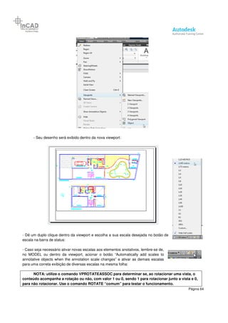 Página 64
- Seu desenho será exibido dentro da nova viewport:
- Dê um duplo clique dentro da viewport e escolha a sua escala desejada no botão de
escala na barra de status:
- Caso seja necessário ativar novas escalas aos elementos anotativos, lembre-se de,
no MODEL ou dentro da viewport, acionar o botão “Automatically add scales to
annotative objects when the annotation scale changes” e ativar as demais escalas
para uma correta exibição de diversas escalas na mesma folha:
NOTA: utilize o comando VPROTATEASSOC para determinar se, ao rotacionar uma vista, o
conteúdo acompanha a rotação ou não, com valor 1 ou 0, sendo 1 para rotacionar junto a vista e 0,
para não rotacionar. Use o comando ROTATE “comum” para testar o funcionamento.
 