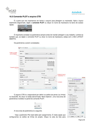 Página 65
16.5 Comando PLOT e arquivo CTB
É a parte que nos importamos em fechar o arquivo para plotagem ou impressão. Após o layout
totalmente diagramado, digite o comando PLOT ou clique no ícone da impressora na barra de acesso
rápido:
É importante constatar os parâmetros sempre antes de mandar plotagem o seu trabalho. Lembre-se
também que, ao digitar o comando PLOT ou clicar no ícone da impressora, esteja com o SEU LAYOUT
ABERTO.
Os parâmetros a serem constatados:
O arquivo CTB é o responsável por definir os estilos de penas (ou linhas)
no AutoCAD. Ao clicar no botão denominado “More Options”, uma nova área de
parâmetros é exibida no painel do comando PLOT:
A nova área de parâmetros é a seguinte:
- Veja o parâmetro Plot style table (pen assignments). É nesta opção que
configuramos os estilos de linhas do projeto. Clique na seta da lista para
 