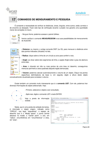 Página 68
17 COMANDOS DE MENSURAMENTO E PESQUISA
É constante a necessidade de verificar se distâncias, áreas, ângulos, entre outros, estão corretos e
de encontro ao desejado. Fazer este tipo de verificação durante o projeto nos garante uma quantidade
menor de correções no futuro.
- Na guia Home, podemos acessar o painel Utilities;
Iremos verificar o comando MEASUREGEOM e as suas possibilidades de mensuramento
do AutoCAD:
- Distance: ou mesmo, o antigo comando DIST (ou DI), para mensurar a distância entre
dois pontos indicados (clicados) na tela;
- Radius: clique sobre a linha de um círculo ou arco para conferir o raio;
- Angle: ao clicar sobre dois segmentos de linha, a opção Angle exibe o grau de abertura
entre elas;
- Area: ir clicando em três ou mais pontos de uma área no desenho, conseguimos
mensurar perímetro e área quadrada daquela região demarcada;
- Volume: podemos calcular automaticamente o volume de um objeto. Clique nos pontos
específicos delimitadores da base e, em seguida, digite a altura deste objeto
conceitualmente visualizado para constatar o volume.
Existe também um comando muito interessante que é o comando LIST. Com ele, podemos tirar
diversas informações do objeto selecionado. Veja:
- Primeiro, selecione o objeto a ser consultado;
- Após isso, digite o comando LIST e tecle ENTER.
Veja a janela de informação
exibida:
Nesta, que é uma janela de exibição de textos,
é informado o objeto origem, indicado como
“CIRCLE”, sua layer “esquadrias”, o espaço de
desenho que é o “Model space”, o ponto central
absoluto no model, o “Center point”, o raio, em
“radius”, circunferência em “circumference” e área,
em “area”.
 