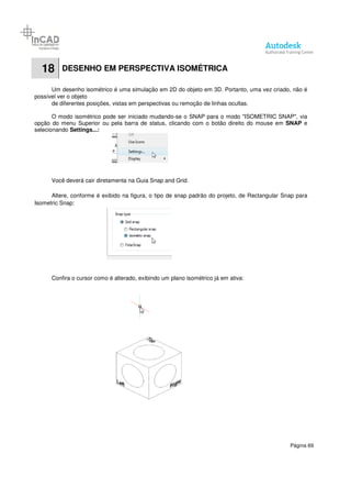 Página 69
18 DESENHO EM PERSPECTIVA ISOMÉTRICA
Um desenho isométrico é uma simulação em 2D do objeto em 3D. Portanto, uma vez criado, não é
possível ver o objeto
de diferentes posições, vistas em perspectivas ou remoção de linhas ocultas.
O modo isométrico pode ser iniciado mudando-se o SNAP para o modo "ISOMETRIC SNAP", via
opção do menu Superior ou pela barra de status, clicando com o botão direito do mouse em SNAP e
selecionando Settings...:
Você deverá cair diretamenta na Guia Snap and Grid.
Altere, conforme é exibido na figura, o tipo de snap padrão do projeto, de Rectangular Snap para
Isometric Snap:
Confira o cursor como é alterado, exibindo um plano isométrico já em ativa:
 