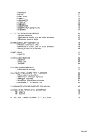 10.12 ARRAY
10.13 TRIM
10.14 EXTEND
10.15 FILLET
10.16 CHAMFER
10.17 OFFSET
10.18 DIVIDE
10.19 EXPLODE
10.20 LENGTHEN (comprimento)
10.21 BLEND
11. TEXTOS E ESTILOS ANOTATIVOS
11.1 Estilos anotativos
11.2 Definição de escalas junto aos estilos anotativos
11.3 Digitando textos no Model
12. DIMENSIONAMENTOS OU COTAS
12.1 Estilos anotativos de cotas
12.2 Definição de escalas junto aos estilos anotativos
12.3 Inserção de cotas no desenho
13. HACHURAS
13.1 HATCH
14. CRIAÇÃO DE BLOCOS
14.1 BLOCK
14.2 WBLOCK
14.3 INSERT
15. ATRIBUTOS PARA BLOCOS
15.1 Definição de atributos
16. LAYOUT E PREPARAÇÃO PARA PLOTAGEM
16.1 Inserindo uma nova folha
16.2 Eliminando o limite de impressão
16.3 Margem e carimbo
16.4 Viewports e as escalas anotativas
16.5 Comando PLOT e arquivo CTB
17. COMANDOS DE MENSURAMENTO E PESQUISA
18. DESENHO EM PERSPECTIVA ISOMÉTRICA
18.1 Isoplane
18.1 Isocircle
19. TABELA DE COMANDOS RÁPIDOS DO AUTOCAD
LENGTHEN (comprimento)
E ESTILOS ANOTATIVOS
Definição de escalas junto aos estilos anotativos
Digitando textos no Model
DIMENSIONAMENTOS OU COTAS
Estilos anotativos de cotas
Definição de escalas junto aos estilos anotativos
Inserção de cotas no desenho
UT E PREPARAÇÃO PARA PLOTAGEM
.1 Inserindo uma nova folha
liminando o limite de impressão
ports e as escalas anotativas
16.5 Comando PLOT e arquivo CTB
OS DE MENSURAMENTO E PESQUISA
EM PERSPECTIVA ISOMÉTRICA
19. TABELA DE COMANDOS RÁPIDOS DO AUTOCAD
Página 7
35
37
37
38
38
39
39
40
40
40
41
42
43
43
45
45
48
48
50
50
52
52
54
54
55
55
57
57
59
61
62
65
69
69
70
70
71
 