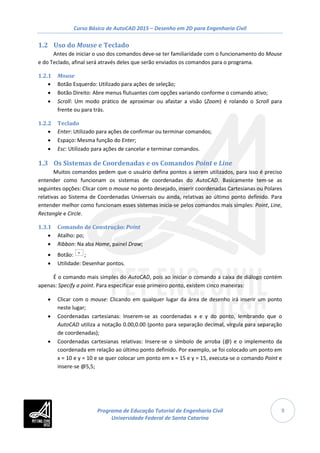 Curso Básico de AutoCAD 2015 – Desenho em 2D para Engenharia Civil
9
1.2 Uso do Mouse e Teclado
Antes de iniciar o uso dos comandos deve-se ter familiaridade com o funcionamento do Mouse
e do Teclado, afinal será através deles que serão enviados os comandos para o programa.
1.2.1 Mouse
• Botão Esquerdo: Utilizado para ações de seleção;
• Botão Direito: Abre menus flutuantes com opções variando conforme o comando ativo;
• Scroll: Um modo prático de aproximar ou afastar a visão (Zoom) é rolando o Scroll para
frente ou para trás.
1.2.2 Teclado
• Enter: Utilizado para ações de confirmar ou terminar comandos;
• Espaço: Mesma função do Enter;
• Esc: Utilizado para ações de cancelar e terminar comandos.
1.3 Os Sistemas de Coordenadas e os Comandos Point e Line
Muitos comandos pedem que o usuário defina pontos a serem utilizados, para isso é preciso
entender como funcionam os sistemas de coordenadas do AutoCAD. Basicamente tem-se as
seguintes opções: Clicar com o mouse no ponto desejado, inserir coordenadas Cartesianas ou Polares
relativas ao Sistema de Coordenadas Universais ou ainda, relativas ao último ponto definido. Para
entender melhor como funcionam esses sistemas inicia-se pelos comandos mais simples: Point, Line,
Rectangle e Circle.
1.3.1 Comando de Construção: Point
• Atalho: po;
• Ribbon: Na aba Home, painel Draw;
• Botão: ;
• Utilidade: Desenhar pontos.
É o comando mais simples do AutoCAD, pois ao iniciar o comando a caixa de diálogo contém
apenas: Specify a point. Para especificar esse primeiro ponto, existem cinco maneiras:
• Clicar com o mouse: Clicando em qualquer lugar da área de desenho irá inserir um ponto
neste lugar;
• Coordenadas cartesianas: Inserem-se as coordenadas x e y do ponto, lembrando que o
AutoCAD utiliza a notação 0.00,0.00 (ponto para separação decimal, vírgula para separação
de coordenadas);
• Coordenadas cartesianas relativas: Insere-se o símbolo de arroba (@) e o implemento da
coordenada em relação ao último ponto definido. Por exemplo, se foi colocado um ponto em
x = 10 e y = 10 e se quer colocar um ponto em x = 15 e y = 15, executa-se o comando Point e
insere-se @5,5;
Programa de Educação Tutorial de Engenharia Civil
Universidade Federal de Santa Catarina
 