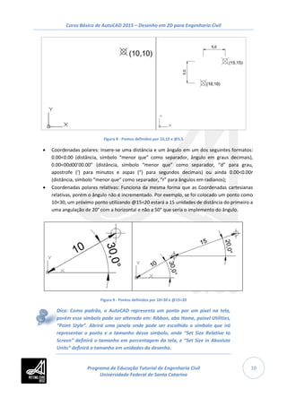 Curso Básico de AutoCAD 2015 – Desenho em 2D para Engenharia Civil
10
Figura 8 - Pontos definidos por 10,10 e @5,5
• Coordenadas polares: Insere-se uma distância e um ângulo em um dos seguintes formatos:
0.00<0.00 (distância, símbolo “menor que” como separador, ângulo em graus decimais),
0.00<00d00’00.00” (distância, símbolo “menor que” como separador, “d” para grau,
apostrofe (‘) para minutos e aspas (“) para segundos decimais) ou ainda 0.00<0.00r
(distância, símbolo “menor que” como separador, “r” para ângulos em radianos);
• Coordenadas polares relativas: Funciona da mesma forma que as Coordenadas cartesianas
relativas, porém o ângulo não é incrementado. Por exemplo, se foi colocado um ponto como
10<30, um próximo ponto utilizando @15<20 estará a 15 unidades de distância do primeiro a
uma angulação de 20° com a horizontal e não a 50° que seria o implemento do ângulo.
Figura 9 - Pontos definidos por 10<30 e @15<20
Dica: Como padrão, o AutoCAD representa um ponto por um pixel na tela,
porém esse símbolo pode ser alterado em: Ribbon, aba Home, painel Utilities,
“Point Style”. Abrirá uma janela onde pode ser escolhido o símbolo que irá
representar o ponto e o tamanho desse símbolo, onde “Set Size Relative to
Screen” definirá o tamanho em porcentagem da tela, e “Set Size in Absolute
Units” definirá o tamanho em unidades do desenho.
Programa de Educação Tutorial de Engenharia Civil
Universidade Federal de Santa Catarina
 
