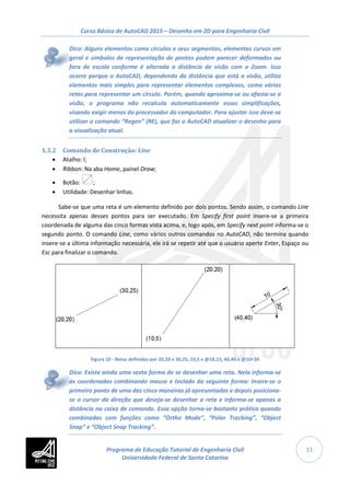 Curso Básico de AutoCAD 2015 – Desenho em 2D para Engenharia Civil
11
Dica: Alguns elementos como círculos e seus segmentos, elementos curvos em
geral e símbolos de representação de pontos podem parecer deformados ou
fora de escala conforme é alterada a distância de visão com o Zoom. Isso
ocorre porque o AutoCAD, dependendo da distância que está a visão, utiliza
elementos mais simples para representar elementos complexos, como várias
retas para representar um círculo. Porém, quando aproxima-se ou afasta-se a
visão, o programa não recalcula automaticamente essas simplificações,
visando exigir menos do processador do computador. Para ajustar isso deve-se
utilizar o comando “Regen” (RE), que faz o AutoCAD atualizar o desenho para
a visualização atual.
1.3.2 Comando de Construção: Line
• Atalho: l;
• Ribbon: Na aba Home, painel Draw;
• Botão: ;
• Utilidade: Desenhar linhas.
Sabe-se que uma reta é um elemento definido por dois pontos. Sendo assim, o comando Line
necessita apenas desses pontos para ser executado. Em Specify first point insere-se a primeira
coordenada de alguma das cinco formas vista acima, e, logo após, em Specify next point informa-se o
segundo ponto. O comando Line, como vários outros comandos no AutoCAD, não termina quando
insere-se a última informação necessária, ele irá se repetir até que o usuário aperte Enter, Espaço ou
Esc para finalizar o comando.
Figura 10 - Retas definidas por 20,20 e 30,25, 10,5 e @10,15, 40,40 e @10<30
Dica: Existe ainda uma sexta forma de se desenhar uma reta. Nela informa-se
as coordenadas combinando mouse e teclado da seguinte forma: Insere-se o
primeiro ponto de uma das cinco maneiras já apresentadas e depois posiciona-
se o cursor da direção que deseja-se desenhar a reta e informa-se apenas a
distância na caixa de comando. Essa opção torna-se bastante prática quando
combinadas com funções como “Ortho Mode”, “Polar Tracking”, “Object
Snap” e “Object Snap Tracking”.
Programa de Educação Tutorial de Engenharia Civil
Universidade Federal de Santa Catarina
 