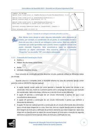 Curso Básico de AutoCAD 2015 – Desenho em 2D para Engenharia Civil
13
Figura 11 - Exemplo de um retângulo construído utilizando a sua área
Dica: Muitas vezes deseja-se saber algumas informações sobre elementos já
criados, por exemplo, as coordenadas de um ponto, as coordenadas iniciais e
finais de uma reta, a área de um retângulo e entre outras. Para isso, além de
comandos que serão aprendidos mais a frente, temos a opção de acessar uma
janela chamada Properties. Nela encontram-se todas as informações
referentes ao objeto selecionado. Para acessá-la, utiliza-se o comando
“Properties” ou seu atalho “PR”, com objeto selecionado.
1.3.2 Comando de Construção: Circle
• Atalho: c;
• Ribbon: Na aba Home, painel Draw;
• Botão: ;
• Utilidade: Desenhar círculos.
Esse comando de construção permite desenhar círculos, podendo utilizar-se diferentes dados
de entrada.
Quando ativa-se o comando circle, o AutoCAD informa na caixa de comando Specify center
point for circle or [3P/2P/Ttr (tan tan radius)]:
• A opção Specify center point for circle permite a inserção do centro do círculo a ser
construído. Para isso, insere-se o primeiro ponto com o emprego do mouse ou por inserção
de coordenadas. Após esta etapa, informa-se o raio do círculo ou seu diâmetro;
• A opção 3P permite a construção de um círculo informando 3 pontos em que a sua
circunferência deve passar;
• A opção 2P permite a construção de um círculo informando 2 pontos que definem a
dimensão do diâmetro;
• A opção Ttr (tan tan radius)] permite a construção de um círculo informando dois elementos
que o círculo deve tangenciar e o raio. Para isso, tem-se a opção Specify point on object for
first tangent of circle para a definição do primeiro elemento que deve tangenciar. Após essa
etapa tem-se Specify point on object for second tangent of circle para a inserção do segundo
elemento e posteriormente Specify radius of circle para a definição do raio.
Programa de Educação Tutorial de Engenharia Civil
Universidade Federal de Santa Catarina
 